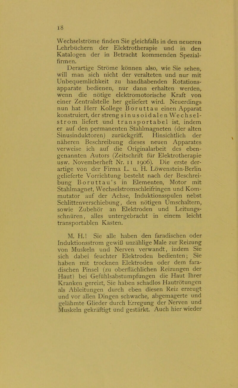 Wechselströme finden Sie gleichfalls in den neueren Lehrbüchern der Elektrotherapie und in den Katalogen der in Betracht kommenden Spezial- firmen. Derartige Ströme können also, wie Sie sehen, will man sich nicht der veralteten und nur mit Unbequemlichkeit zu handhabenden Rotations- apparate bedienen, nur dann erhalten werden, wenn die nötige elektromotorische Kraft von einer Zentralstelle her geliefert wird. Neuerdings nun hat Herr Kollege Boruttau einen Apparat konstruiert, der streng s inu s oid alen Wechsel- strom liefert und transportabel ist, indem er auf den permanenten Stahlmagneten (der alten Sinusinduktoren) zurückgriff. Hinsichtlich der näheren Beschreibung dieses neuen Apparates verweise ich auf die Oi'iginalarbeit des eben- genannten Autors (Zeitschrift für Elektrotherapie usw. Novemberheft Nr. 11 1906). Die erste der- artige von der Firma L. u. H. Löwenstein-Berlin gelieferte Vorrichtung besteht nach der Beschrei- bung Boruttau’s in Elementen, Motor mit Stahlmagnet, Wechselstromschleifringen und Kom- mutator auf der Achse, Induktionsspulen nebst Schlittenverschiebung, den nötigen Umschaltern, sowie Zubehör an Elektroden und Leitungs- schnüren, alles untergebracht in einem leicht transportablen Kasten. M. H. 1 Sie alle haben den faradischen oder Induktionsstrom gewiß unzählige Male zur Reizung von Muskeln und Nerven verwandt, indem Sie sich dabei feuchter Elektroden bedienten; Sie haben mit trocknen Elektroden oder dem fara- dischen Pinsel (zu oberflächlichen Reizungen der Haut) bei Gefühlsabstumpfungen die Haut Ihrer Kranken gereizt. Sie haben schadlos Hautrötungen als Ableitungen durch eben diesen Reiz erzeugt und vor allen Dingen schwache, abgemagerte und gelähmte Glieder durch Erregung der Nerven und Muskeln gekräftigt und gestärkt. Auch hier wieder
