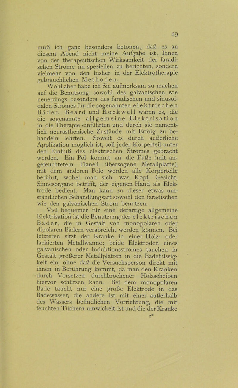 ^9 muß ich ganz besonders betonen, daß es an diesem Abend nicht meine Aufgabe ist, Ihnen von der therapeutischen Wirksamkeit der faradi- schen Ströme im speziellen zu berichten, sondern vielmehr von den bisher in der Elektrotherapie gebräuchlichen Methoden. Wohl aber habe ich Sie aufmerksam zu machen auf die Benutzung sowohl des galvanischen wie neuerdings besonders des faradischen und sinusoi- dalen Stromes für die sogenannten elektrischen Bäder. Beard und Rockwell waren es, die die sogenannte allgemeine Elektrisation in die Therapie einführten und durch sie nament- lich neurasthenische Zustände mit Erfolg zu be- handeln lehrten. Soweit es durch äußerliche Applikation möglich ist, soll jeder Körperteil unter den Einfluß des elektrischen Stromes gebracht werden. Ein Pol kommt an die Füße (mit an- gefeuchtetem Flanell überzogene Metallplatte), mit dem anderen Pole werden alle Körperteile berührt, wobei man sich, was Kopf, Gesicht, Sinnesorgane betrifft, der eigenen Hand als Elek- trode bedient. Man kann zu dieser etwas um- ständlichen Behandlungsart sowohl den faradischen wie den galvanischen Strom benutzen. Viel bequemer für eine derartige allgemeine Elektrisation ist die Benutzung der elektrischen Bäder, die in Gestalt von monopolaren oder dipolaren Bädern verabreicht werden können. Bei letzteren sitzt der Kranke in einer Holz- oder lackierten Metallwanne; beide Elektroden eines galvanischen oder Induktionsstromes tauchen in Gestalt größerer Metallplatten in die Badeflüssig- keit ein, ohne daß die Versuchsperson direkt mit ihnen in Berührung kommt, da man den Kranken durch Vorsetzen durchbrochener Holzscheiben hiervor schützen kann. Bei dem monopolaren Bade taucht nur eine große Elektrode in das Badewasser, die andere ist mit einer außerhalb des Wassers befindlichen Vorrichtung, die mit feuchten Tüchern umwickelt ist und die der Kranke 2*