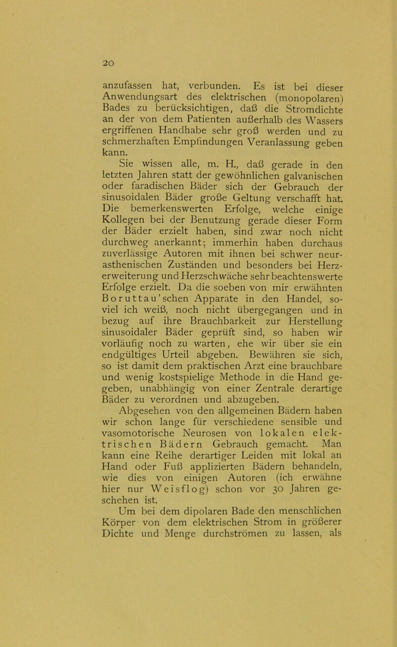 anzufassen hat, verbunden. Es ist bei dieser Anwendungsart des elektrischen (monopolaren) Bades zu berücksichtigen, daß die Stromdichte an der von dem Patienten außerhalb des Wassers ergriffenen Handhabe sehr groß werden und zu schmerzhaften Empfindungen Veranlassung geben kann. Sie wissen alle, m. H., daß gerade in den letzten Jahren statt der gewöhnlichen galvanischen oder faradischen Bäder sich der Gebrauch der sinusoidalen Bäder große Geltung verschafft hat Die bemerkenswerten Erfolge, welche einige Kollegen bei der Benutzung gerade dieser Form der Bäder erzielt haben, sind zwar noch nicht durchweg anerkannt; immerhin haben durchaus zuverlässige Autoren mit ihnen bei schwer neur- asthenischen Zuständen und besonders bei Herz- erweiterung und Herzschwäche sehr beachtenswerte Erfolge erzielt. Da die soeben von mir erwähnten Boruttau’sehen Apparate in den Handel, so- viel ich weiß, noch nicht übergegangen und in bezug auf ihre Brauchbarkeit zur Herstellung sinusoidaler Bäder geprüft sind, so haben wir vorläufig noch zu warten, ehe wir über sie ein endgültiges Urteil abgeben. Bewähren sie sich, so ist damit dem praktischen Arzt eine brauchbare und wenig kostspielige Methode in die Hand ge- geben, unabhängig von einer Zentrale derartige Bäder zu verordnen und abzugeben. Abgesehen von den allgemeinen Bädern haben wir schon lange für verschiedene sensible und vasomotorische Neurosen von lokalen elek- trischen Bädern Gebrauch gemacht. Man kann eine Reihe derartiger Leiden mit lokal an Hand oder Fuß applizierten Bädern behandeln, wie dies von einigen Autoren (ich erwähne hier nur Weisflog) schon vor 30 Jahren ge- schehen ist. Um bei dem dipolaren Bade den menschlichen Körper von dem elektrischen Strom in größerer Dichte und Menge durchströmen zu lassen, als