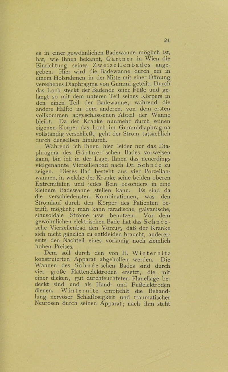 es in einer gewöhnlichen Badewanne möglich ist, hat, wie Ihnen bekannt, Gärtner in Wien die Einrichtung seines Zweizellenbades ange- geben. Hier wird die Badewanne durch ein in einem Holzrahmen in der Mitte mit einer Öffnung versehenes Diaphragma von Gummi geteilt. Durch das Loch steckt der Badende seine Füße und ge- langt so mit dem unteren Teil seines Körpers in den einen Teil der Badewanne, während die andere Hälfte in dem anderen, von dem ersten vollkommen abgeschlossenen Abteil der Wanne bleibt. Da der Kranke nunmehr durch seinen eigenen Körper das Loch im Gummidiaphragma vollständig verschließt, geht der Strom tatsächlich durch denselben hindurch. Während ich Ihnen hier leider nur das Dia- phragma des Gärtner'sehen Bades vorweisen kann, bin ich in der Lage, Ihnen das neuerdings vielgenannte Vierzellenbad nach Dr. Schnee zu zeigen. Dieses Bad besteht aus vier Porzellan- wannen, in welche der Kranke seine beiden oberen Extremitäten und jedes Bein besonders in eine kleinere Badewanne stellen kann. Es sind da die verschiedensten Kombinationen, was den Stromlauf durch den Körper des Patienten be- trifft, möglich; man kann faradische, galvanische, sinusoidale Ströme usw. benutzen. Vor dem gewöhnlichen elektrischen Bade hat das Schnee- sche Vierzellenbad den Vorzug, daß der Kranke sich nicht gänzlich zu entkleiden braucht, anderer- seits den Nachteil eines vorläufig noch ziemlich hohen Preises. Dem soll durch den von H. Winternitz konstruierten Apparat abgeholfen werden. Die Wannen des Schnee'sehen Bades sind durch vier große Plattenelektroden ersetzt, die mit einer dicken, gut durchfeuchteten Flanellage be- deckt sind und als Hand- und Fußelektroden dienen. Winternitz empfiehlt die Behand- lung nervöser Schlaflosigkeit und traumatischer Neurosen durch seinen Apparat; nach ihm steht