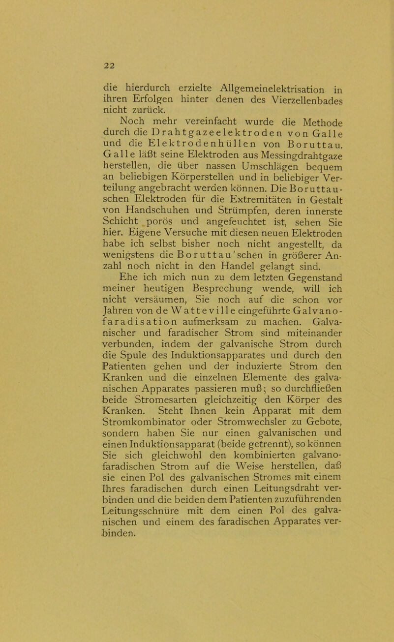 die hierdurch erzielte Allgemeinelektrisation in ihren Erfolgen hinter denen des Vierzellenbades nicht zurück. Noch mehr vereinfacht wurde die Methode durch die Drahtgazeelektroden von Galle und die Elektrodenh ü 1 len von Boruttau. Galle läßt seine Elektroden aus Messingdrahtgaze hersteilen, die über nassen Umschlägen bequem an beliebigen Körperstellen und in beliebiger Ver- teilung angebracht werden können. Die Boruttau- schen Elektroden für die Extremitäten in Gestalt von Handschuhen und Strümpfen, deren innerste Schicht porös und angefeuchtet ist, sehen Sie hier. Eigene Versuche mit diesen neuen Elektroden habe ich selbst bisher noch nicht angestellt, da wenigstens die Boruttau’sehen in größerer An- zahl noch nicht in den Handel gelangt sind. Ehe ich mich nun zu dem letzten Gegenstand meiner heutigen Besprechung wende, will ich nicht versäumen. Sie noch auf die schon vor Jahren von de Watte ville eingeführte Galvano- faradisation aufmerksam zu machen. Galva- nischer und faradischer Strom sind miteinander verbunden, indem der galvanische Strom durch die Spule des Induktionsapparates und durch den Patienten gehen und der induzierte Strom den Kranken und die einzelnen Elemente des galva- nischen Apparates passieren muß; so durchfließen beide Stromesarten gleichzeitig den Körper des Kranken. Steht Ihnen kein Apparat mit dem Stromkombinator oder Stromwechsler zu Gebote, sondern haben Sie nur einen galvanischen und einen Induktionsapparat (beide getrennt), so können Sie sich gleichwohl den kombinierten galvano- faradischen Strom auf die Weise hersteilen, daß sie einen Pol des galvanischen Stromes mit einem Ihres faradischen durch einen Leitungsdraht ver- binden und die beiden dem Patienten zuzuführenden Leitungsschnüre mit dem einen Pol des galva- nischen und einem des faradischen Apparates ver- binden.