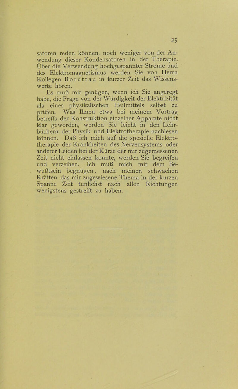 satoren reden können, noch weniger von der An- wendung dieser Kondensatoren in der Therapie. Über die Verwendung hochgespannter Ströme und des Elektromagnetismus werden Sie von Herrn Kollegen Boruttau in kurzer Zeit das Wissens- werte hören. Es muß mir genügen, wenn ich Sie angeregt habe, die Frage von der Würdigkeit der Elektrizität als eines physikalischen Heilmittels selbst zu prüfen. Was Ihnen etwa bei meinem Vortrag betreffs der Konstruktion einzelner Apparate nicht klar geworden, werden Sie leicht in den Lehr- büchern der Physik und Elektrotherapie nachlesen können. Daß ich mich auf die spezielle Elektro- therapie der Krankheiten des Nervensystems oder anderer Leiden bei der Kürze der mir zugemessenen Zeit nicht einlassen konnte, werden Sie begreifen und verzeihen. Ich muß mich mit dem Be- wußtsein begnügen, nach meinen schwachen Kräften das mir zugewiesene Thema in der kurzen Spanne Zeit tunlichst nach allen Richtungen wenigstens gestreift zu haben.