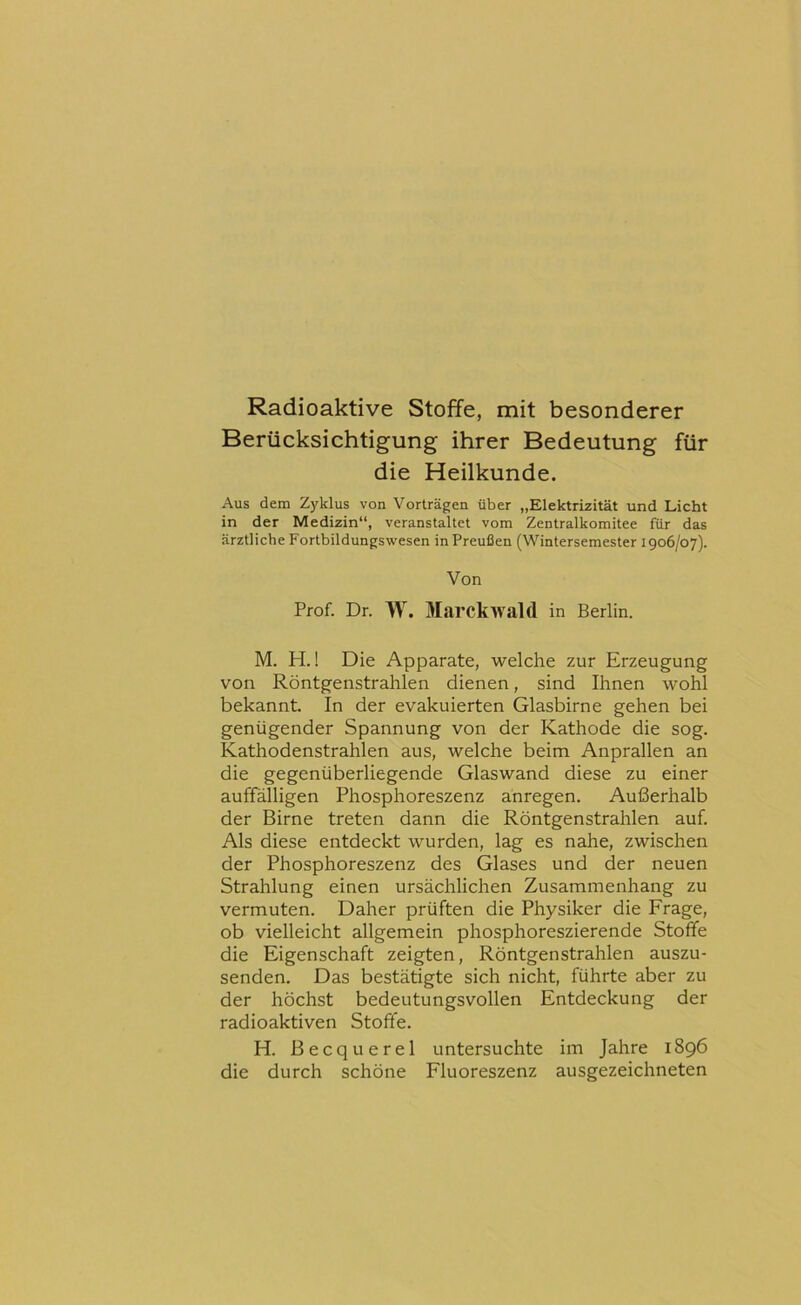 Radioaktive Stoffe, mit besonderer Berücksichtigung ihrer Bedeutung für die Heilkunde. Aus dem Zyklus von Vorträgen über „Elektrizität und Licht in der Medizin“, veranstaltet vom Zentralkomitee für das ärztliche Fortbildungswesen in Preußen (Wintersemester 1906/07). Von Prof. Dr. W. Marckwald in Berlin. M. H.! Die Apparate, welche zur Erzeugung von Röntgenstrahlen dienen, sind Ihnen wohl bekannt. In der evakuierten Glasbirne gehen bei genügender Spannung von der Kathode die sog. Kathodenstrahlen aus, welche beim Anprallen an die gegenüberliegende Glaswand diese zu einer auffälligen Phosphoreszenz anregen. Außerhalb der Birne treten dann die Röntgenstrahlen auf. Als diese entdeckt wurden, lag es nahe, zwischen der Phosphoreszenz des Glases und der neuen Strahlung einen ursächlichen Zusammenhang zu vermuten. Daher prüften die Physiker die Frage, ob vielleicht allgemein phosphoreszierende Stoffe die Eigenschaft zeigten. Röntgenstrahlen auszu- senden. Das bestätigte sich nicht, führte aber zu der höchst bedeutungsvollen Entdeckung der radioaktiven Stoffe. H. Becquerel untersuchte im Jahre 1896 die durch schöne Fluoreszenz ausgezeichneten