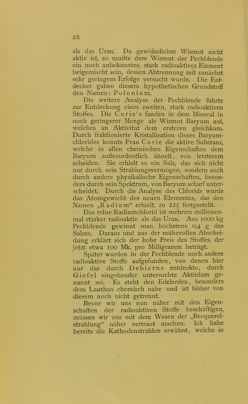 als das Uran. Da gewöhnliches Wismut nicht aktiv ist, so mußte dem Wismut der Pechblende ein noch unbekanntes, stark radioaktives Element beigemischt sein, dessen Abtrennung mit zunächst sehr geringem Erfolge versucht wurde. Die Ent- decker gaben diesem hypothetischen Grundstoff den Namen: Polonium. Die weitere Analyse der Pechblende führte zur Entdeckung eines zweiten, stark radioaktiven Stoffes. Die Curie’s fanden in dem Mineral in noch geringerer Menge als Wismut Baryum auf, welches an Aktivität dem ersteren gleichkam. Durch fraktionierte Kristallisation dieses Baryum- chlorides konnte Frau Curie die aktive Substanz, welche in allen chemischen Eigenschaften dem Baryum außerordentlich ähnelt, von letzterem scheiden. Sie erhielt so ein Salz, das sich nicht nur durch sein Strahlungsvermögen, sondern auch durch andere physikalische Eigenschaften, beson- ders durch sein Spektrum, von Baryum scharf unter- scheidet. Durch die Analyse des Chlorids wurde das Atomgewicht des neuen Elementes, das den Namen „Radium“ erhielt, zu 225 festgestellt. Das reine Radiumchlorid ist mehrere millionen- mal stärker radioaktiv als das Uran. Aus lOOO kg Pechblende gewinnt man höchstens 0,4 g des Salzes. Daraus und aus der mühevollen Abschei- dung erklärt sich der hohe Preis des Stoffes, der jetzt etwa 100 Mk. pro Milligramm beträgt. Später wurden in der Pechblende noch andere radioaktive Stoffe aufgefunden, von denen hier nur das durch Debierne entdeckte, durch Giefel eingehender untersuchte Aktinium ge- nannt sei. Es steht den Edelerden, besonders dem Lanthan chemisch nahe und ist bisher von diesem noch nicht getrennt. Bevor wir uns nun näher mit den Eigen- schaften der radioaktiven Stoffe beschäftigen, müssen wir uns mit dem Wesen der „Becquerel- strahlung“ näher vertraut machen. Ich habe bereits die Kathodenstrahlen erwähnt, welche in