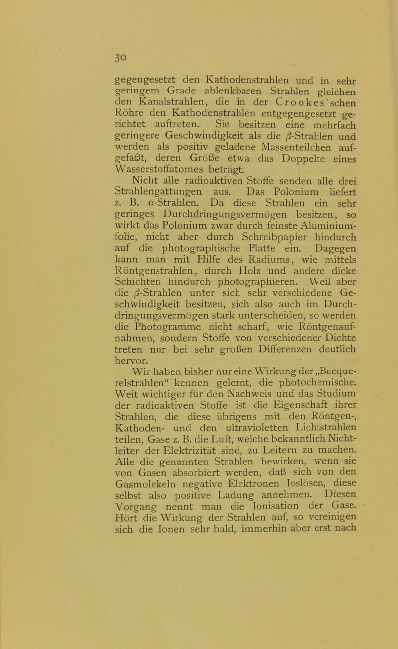 gegengesetzt den Kathodenstrahlen und in sehr geringem Grade ablenkbaren Strahlen gleichen den Kanalstrahlen, die in der Crookes’sehen Röhre den Kathodenstrahlen entgegengesetzt ge- richtet auftreten. Sie besitzen eine mehrfach geringere Geschwindigkeit als die /^-Strahlen und werden als positiv geladene Massenteilchen auf- gefaßt, deren Größe etwa das Doppelte eines Wasserstofifatomes beträgt. Nicht alle radioaktiven Stoffe senden alle drei Strahlengattungen aus. Das Polonium liefert z, B. a-Strahlen. Da diese Strahlen ein sehr geringes Durchdringungsvermögen besitzen, so wirkt das Polonium zwar durch feinste Aluminium- tolie, nicht aber durch Schreibpapier hindurch auf die photographische Platte ein. Dagegen kann man mit Hilfe des Radiums, wie mittels Röntgenstrahlen, durch Holz und andere dicke Schichten hindurch photographieren. Weil aber die /^-Strahlen unter sich sehr verschiedene Ge- schwindigkeit besitzen, sich also auch im Durch- dringungsvermögen stark unterscheiden, so werden die Photogramme nicht scharf, wie Röntgenauf- nahmen, sondern Stoffe von verschiedener Dichte treten nur bei sehr großen Differenzen deutlich hervor. Wir haben bisher nur eine Wirkung der „Becque- relstrahlen“ kennen gelernt, die photochemische. Weit wichtiger für den Nachweis und das Studium der radioaktiven Stoffe ist die Eigenschaft ihrer Strahlen, die diese übrigens mit den Röntgen-, Kathoden- und den ultravioletten Lichtstrahlen teilen, Gase z. B. die Luft, welche bekanntlich Nicht- leiter der Elektrizität sind, zu Leitern zu machen. Alle die genannten Strahlen bewirken, wenn sie von Gasen absorbiert werden, daß sich von den Gasmolekeln negative Elektronen loslösen, diese selbst also positive Ladung annehmen. Diesen Vorgang nennt man die Ionisation der Gase. Hört die Wirkung der Strahlen auf, so vereinigen sich die Ionen sehr bald, immerhin aber erst nach