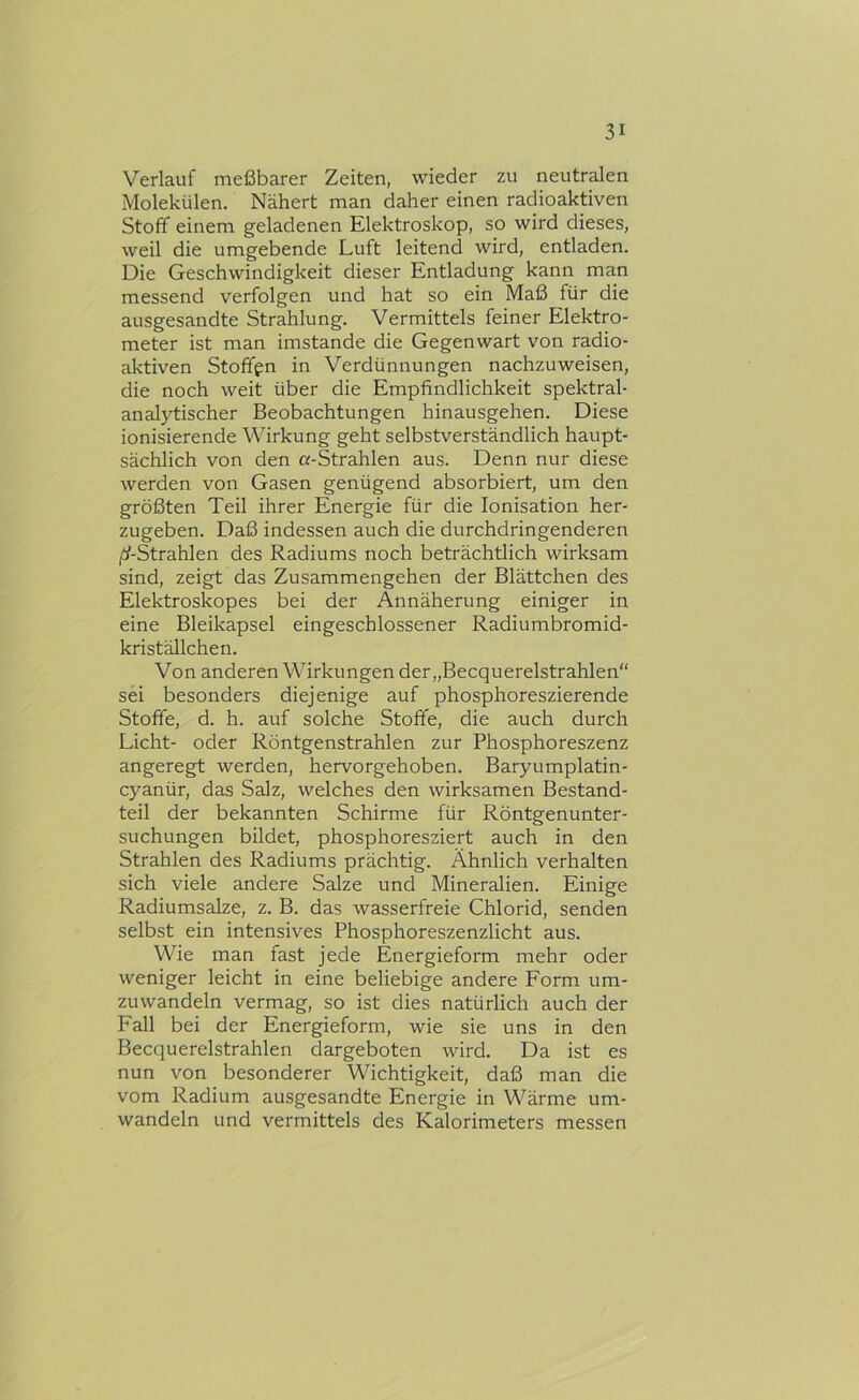 Verlauf meßbarer Zeiten, wieder zu neutralen Molekülen. Nähert man daher einen radioaktiven Stoff einem geladenen Elektroskop, so wird dieses, weil die umgebende Luft leitend wird, entladen. Die Geschwindigkeit dieser Entladung kann man messend verfolgen und hat so ein Maß für die ausgesandte Strahlung. Vermittels feiner Elektro- meter ist man imstande die Gegenwart von radio- aktiven Stoffen in Verdünnungen nachzuweisen, die noch weit über die Empfindlichkeit spektral- analytischer Beobachtungen hinausgehen. Diese ionisierende Wirkung geht selbstverständlich haupt- sächlich von den «-Strahlen aus. Denn nur diese werden von Gasen genügend absorbiert, um den größten Teil ihrer Energie für die Ionisation her- zugeben. Daß indessen auch die durchdringenderen Strahlen des Radiums noch beträchtlich wirksam sind, zeigt das Zusammengehen der Blättchen des Elektroskopes bei der Annäherung einiger in eine Bleikapsel eingeschlossener Radiumbromid- kriställchen. Von anderen Wirkungen der „Becquerelstrahlen“ sei besonders diejenige auf phosphoreszierende Stoffe, d. h. auf solche Stoffe, die auch durch Licht- oder Röntgenstrahlen zur Phosphoreszenz angeregt werden, hervorgehoben. Baryumplatin- cyanür, das Salz, welches den wirksamen Bestand- teil der bekannten Schirme für Röntgenunter- suchungen bildet, phosphoresziert auch in den Strahlen des Radiums prächtig. Ähnlich verhalten sich viele andere Salze und Mineralien. Einige Radiumsalze, z. B. das wasserfreie Chlorid, senden selbst ein intensives Phosphoreszenzlicht aus. Wie man fast jede Energieform mehr oder weniger leicht in eine beliebige andere Form um- zuwandeln vermag, so ist dies natürlich auch der Fall bei der Energieform, wie sie uns in den Becquerelstrahlen dargeboten wird. Da ist es nun von besonderer Wichtigkeit, daß man die vom Radium ausgesandte Energie in Wärme um- wandeln und vermittels des Kalorimeters messen