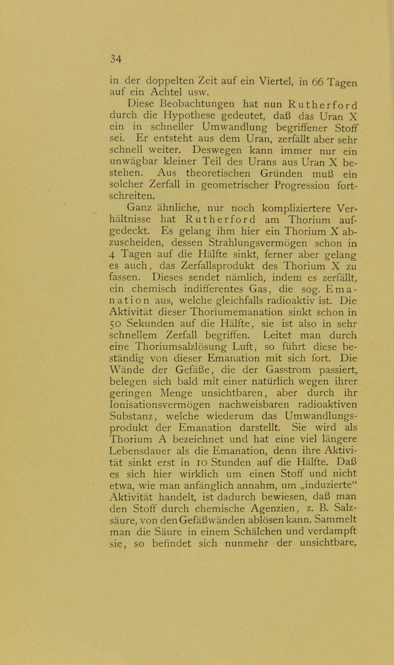 in der doppelten Zeit auf ein Viertel, in 66 Tagen auf ein Achtel usw. Diese Beobachtungen hat nun Rutherford durch die Hypothese gedeutet, daß das Uran X ein in schneller Umwandlung begriffener Stoff sei. Er entsteht aus dem Uran, zerfällt aber sehr schnell weiter. Deswegen kann immer nur ein unwägbar kleiner Teil des Urans aus Uran X be- stehen. Aus theoretischen Gründen muß ein solcher Zerfall in geometrischer Progression fort- schreiten. Ganz ähnliche, nur noch kompliziertere Ver- hältnisse hat Rutherford am Thorium auf- gedeckt. Es gelang ihm hier ein Thorium X ab- zuscheiden, dessen Strahlungsvermögen schon in 4 Tagen auf die Hälfte sinkt, ferner aber gelang es auch, das Zerfallsprodukt des Thorium X zu fassen. Dieses sendet nämlich, indem es zerfällt, ein chemisch indifferentes Gas, die sog. Ema- nation aus, welche gleichfalls radioaktiv ist. Die Aktivität dieser Thoriumemanation sinkt schon in 50 Sekunden auf die Hälfte, sie ist also in sehr schnellem Zerfall begriffen. Leitet man durch eine Thoriumsalzlösung Luft, so führt diese be- ständig von dieser Emanation mit sich fort. Die Wände der Gefäße, die der Gasstrom passiert, belegen sich bald mit einer natürlich wegen ihrer geringen Menge unsichtbaren, aber durch ihr lonisationsvermögen nachweisbaren radioaktiven Substanz, welche wiederum das Umwandlungs- produkt der Emanation darstellt. Sie wird als Thorium A bezeichnet und hat eine viel längere Lebensdauer als die Emanation, denn ihre Aktivi- tät sinkt erst in 10 Stunden auf die Hälfte. Daß es sich hier wirklich um einen Stoff und nicht etwa, wie man anfänglich annahm, um „induzierte“ Aktivität handelt, ist dadurch bewiesen, daß man den Stoff durch chemische Agenzien, z. B. Salz- säure, von den Gefäßwänden ablösen kann. Sammelt man die Säure in einem Schälchen und verdampft sie, so befindet sich nunmehr der unsichtbare.