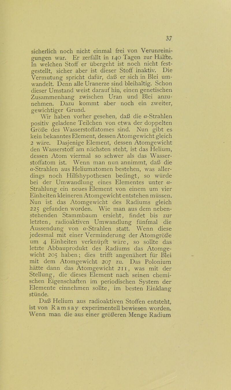 sicherlich noch nicht einmal frei von Verunreini- gungen war. Er zerfällt in 140 Tagen zur Hälfte. In welchen Stoff er übergeht ist noch nicht fest- gestellt, sicher aber ist dieser Stoff inaktiv. Die Vermutung spricht dafür, daß er sich in Blei um- wandelt. Denn alle Uranerze sind bleihaltig. Schon dieser Umstand weist daraufhin, einen genetischen Zusammenhang zwischen Uran und Blei anzu- nehmen. Dazu kommt aber noch ein zweiter, gewichtiger Grund. Wir haben vorher gesehen, daß die «-Strahlen positiv geladene Teilchen von etwa der doppelten Größe des Wasserstoffatomes sind. Nun gibt es kein bekanntes Element, dessen Atomgewicht gleich 2 wäre. Dasjenige Element, dessen Atomgewicht den Wasserstoff am nächsten steht, ist das Helium, dessen Atom viermal so schwer als das Wasser- stoffatom ist. Wenn man nun annimmt, daß die «-Strahlen aus Heliumatomen bestehen, was aller- dings noch Hilfsh5^pothesen bedingt, so würde bei der Umwandlung eines Elementes unter «- Strahlung ein neues Element von einem um vier Einheiten kleineren Atomgewicht entstehen müssen. Nun ist das Atomgewicht des Radiums gleich 225 gefunden worden. Wie man aus dem neben- stehenden Stammbaum ersieht, findet bis zur letzten, radioaktiven Umwandlung fünfmal die Aussendung von «-Strahlen statt. Wenn diese jedesmal mit einer Verminderung der Atomgröße um 4 Einheiten verknüpft wäre, so sollte das letzte Abbauprodukt des Radiums das Atomge- wicht 205 haben; dies trifft angenähert für Blei mit dem Atomgewicht 207 zu. Das Polonium hätte dann das Atomgewicht 211, was mit der Stellung, die dieses Element nach seinen chemi- schen Eigenschaften im periodischen System der Elemente einnehmen sollte, im besten Einklang stünde. Daß Helium aus radioaktiven Stoffen entsteht, ist von Ramsay experimentell bewiesen worden. Wenn man die aus einer größeren Menge Radium