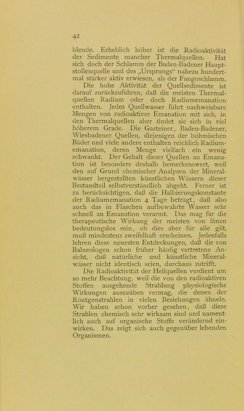 blende. Erheblich höher ist die Radioaktivität der Sedimente mancher Thermalquellen. Hat sich doch der Schlamm der Baden-Badener Haupt- stollenquelle und des „Ursprungs“ nahezu hundert- mal stärker aktiv erwiesen, als der Fangoschlamm. Die hohe Aktivität der Quellsedimente ist darauf zurückzuführen, daß die meisten Thermal- quellen Radium oder doch Radiumemanation enthalten. Jedes Quellwasser führt nachweisbare Mengen von radioaktiver Emanation mit sich, in den Thermalquellen aber findet sie sich in viel höherem Grade. Die Gasteiner, Baden-Badener, Wiesbadener Quellen, diejenigen der böhmischen Bäder und viele andere enthalten reichlich Radium- emanation, deren Menge vielfach ein wenig schwankt. Der Gehalt dieser Quellen an Emana- tion ist besonders deshalb bemerkenswert, weil den auf Grund chemischer Analysen der Mineral- wässer hergestellten künstlichen Wässern dieser Bestandteil selbstverständlich abgeht. Ferner ist zu berücksichtigen, daß die Halbierungskonstante der Radiumemanation 4 Tage beträgt, daß also auch das in Flaschen auf bewahrte Wasser sehr schnell an Emanation verarmt. Das mag für die therapeutische Wirkung der meisten von ihnen bedeutungslos sein, ob dies aber für alle gilt, muß mindestens zweifelhaft erscheinen. Jedenfalls lehren diese neuesten Entdeckungen, daß die von Balneologen schon früher häufig vertretene An- sicht, daß natürliche und künstliche Mineral- wässer nicht identisch seien, durchaus zutrifft. Die Radioaktivität der Heilquellen verdient um so mehr Beachtung, weil die von den radioaktiven Stoffen ausgehende Strahlung ph5^siologische Wirkungen auszuüben vermag, die denen der Röntgenstrahlen in vielen Beziehungen ähneln. Wir haben schon vorher gesehen, daß diese Strahlen chemisch sehr wirksam sind und nament- lich auch auf organische Stoffe verändernd ein- wirken. Das zeigt sich auch gegenüber lebenden Organismen.