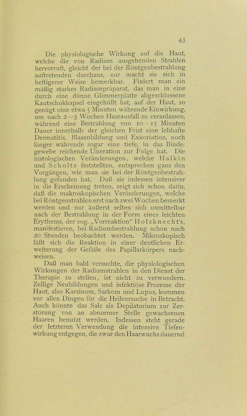 Die physiologische Wirkung auf die Haut, welche die von Radium ausgehenden Strahlen hervorruft, gleicht der bei der Röntgenbestrahlung auftretenden durchaus, nur macht sie sich in heftigerer Weise bemerkbar. Fixiert man ein mäßig starkes Radiumpräparat, das man in eine durch eine dünne Glimmerplatte abgeschlossene Kautschukkapsel eingehüllt hat, auf der Haut, so genügt eine etwa 5 Minuten währende Einwirkung, um nach 2—3 Wochen Haarausfall zu veranlassen, während eine Bestrahlung von 10-15 Minuten Dauer innerhalb der gleichen Frist eine lebhafte Dermatitis, Blasenbildung und Exkoriation, noch länger währende sogar eine tiefe, in das Binde- gewebe reichende Ulzeration zur Folge hat. Die histologischen Veränderungen, welche Halkin und Scholtz feststellten, entsprechen ganz den Vorgängen, wie man sie bei der Röntgenbestrah- lung gefunden hat. Daß sie indessen intensiver in die Erscheinung treten, zeigt sich schon darin, daß die makroskopischen Veränderungen, welche bei Röntgenstrahlen erst nach zwei Wochen bemerkt werden und nur äußerst selten sich unmittelbar nach der Bestrahlung in der Form eines leichten Erythems, der sog. „Vorreaktion“ Holzknecht’s, manifestieren, bei Radiumbestrahlung schon nach 20 Stunden beobachtet werden. Mikroskopisch läßt sich die Reaktion in einer deutlichen Er- weiterung der Gefäße des Papillarkörpers nach- weisen. Daß man bald versuchte, die physiologischen Wirkungen der Radiumstrahlen in den Dienst der Therapie zu stellen, ist nicht zu verwundern. Zellige Neubildungen und infektiöse Prozesse der Haut, also Karzinom, Sarkom und Lupus, kommen vor allen Dingen für die Heilversuche in Betracht. Auch könnte das Salz als Depilatorium zur Zer- störung von an abnormer Stelle gewachsenen Haaren benutzt werden. Indessen steht gerade der letzteren Verwendung die intensive Tiefen- wirkung entgegen, die zwar den Haarwuchs dauernd