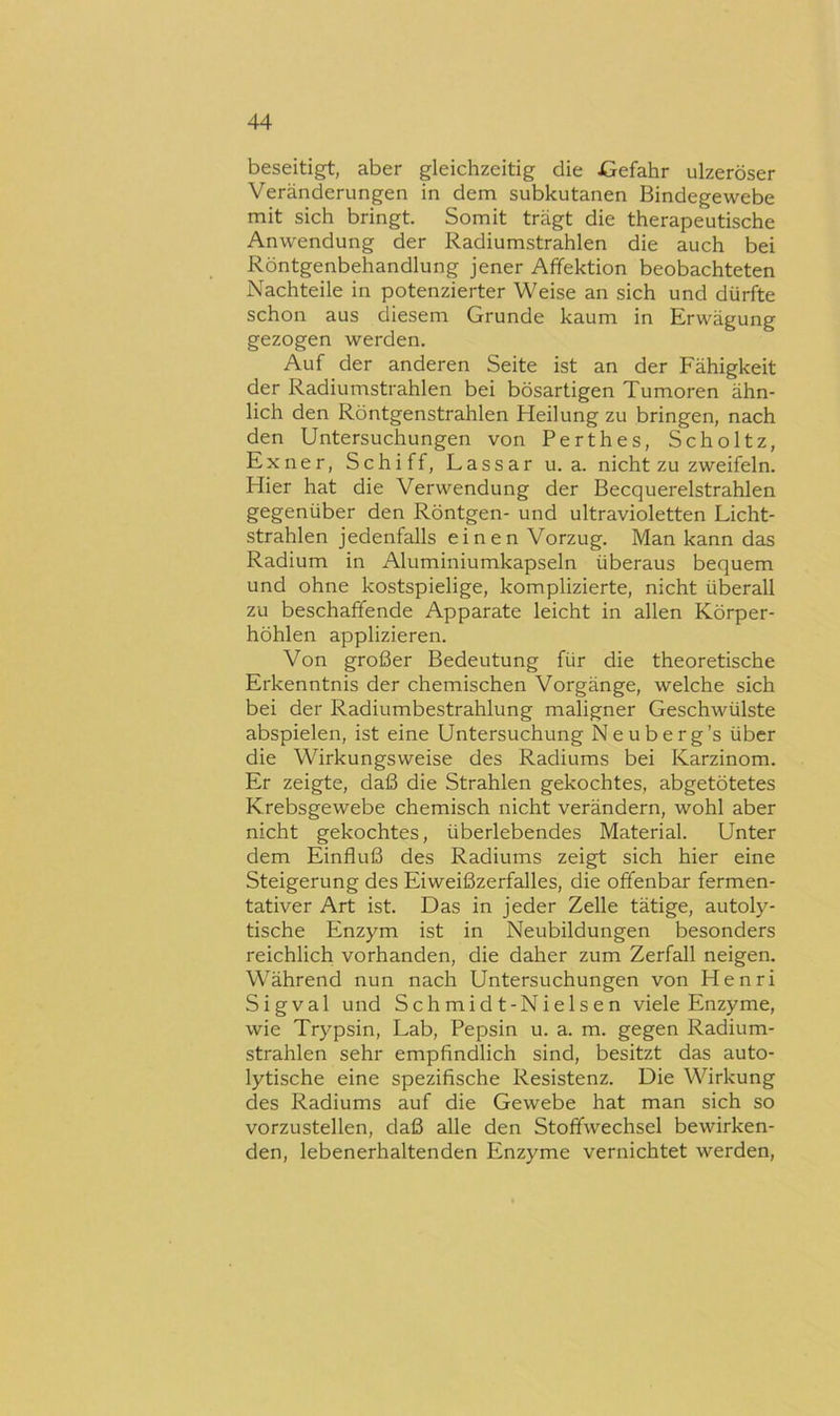 beseitigt, aber gleichzeitig die JGefahr ulzeröser Veränderungen in dem subkutanen Bindegewebe mit sich bringt. Somit trägt die therapeutische Anwendung der Radiumstrahlen die auch bei Röntgenbehandlung jener Afifektion beobachteten Nachteile in potenzierter Weise an sich und dürfte schon aus diesem Grunde kaum in Erwägung gezogen werden. Auf der anderen Seite ist an der Fähigkeit der Radiumstrahlen bei bösartigen Tumoren ähn- lich den Röntgenstrahlen Heilung zu bringen, nach den Untersuchungen von Perthes, Scholtz, Exner, Schiff, Lassar u. a. nicht zu zweifeln. Hier hat die Verwendung der Becquerelstrahlen gegenüber den Röntgen- und ultravioletten Licht- strahlen jedenfalls einen Vorzug. Man kann das Radium in Aluminiumkapseln überaus bequem und ohne kostspielige, komplizierte, nicht überall zu beschaffende Apparate leicht in allen Körper- höhlen applizieren. Von großer Bedeutung für die theoretische Erkenntnis der chemischen Vorgänge, welche sich bei der Radiumbestrahlung maligner Geschwülste abspielen, ist eine Untersuchung Neuberg’s über die Wirkungsweise des Radiums bei Karzinom. Er zeigte, daß die Strahlen gekochtes, abgetötetes Krebsgewebe chemisch nicht verändern, wohl aber nicht gekochtes, überlebendes Material. Unter dem Einfluß des Radiums zeigt sich hier eine Steigerung des Eiweißzerfalles, die offenbar fermen- tativer Art ist. Das in jeder Zelle tätige, autoly- tische Enzym ist in Neubildungen besonders reichlich vorhanden, die daher zum Zerfall neigen. Während nun nach Untersuchungen von Henri Sigval und Schmidt-Nielsen viele Enzyme, wie Trypsin, Lab, Pepsin u. a. m. gegen Radium- strahlen sehr empfindlich sind, besitzt das auto- lytische eine spezifische Resistenz. Die Wirkung des Radiums auf die Gewebe hat man sich so vorzustellen, daß alle den Stoffwechsel bewirken- den, lebenerhaltenden Enzyme vernichtet werden.