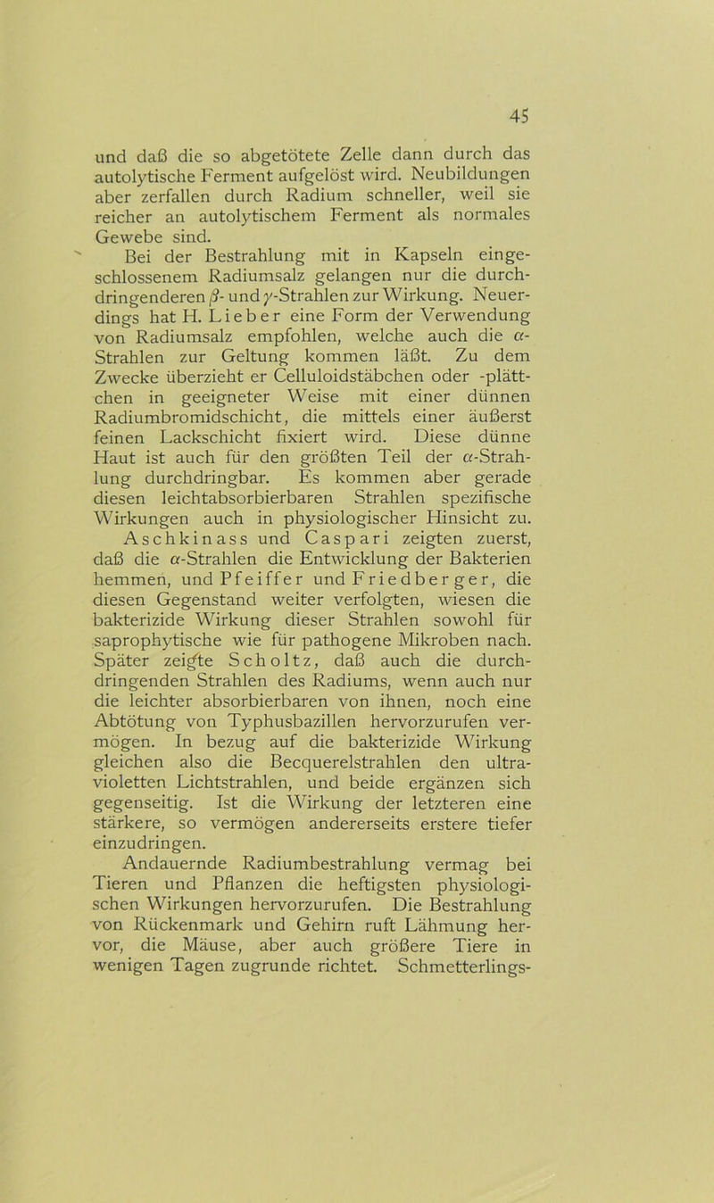 und daß die so abgetötete Zelle dann durch das autolytische Ferment aufgelöst wird. Neubildungen aber zerfallen durch Radium schneller, weil sie reicher an autolytischem Ferment als normales Gewebe sind. Bei der Bestrahlung mit in Kapseln einge- schlossenem Radiumsalz gelangen nur die durch- dringenderen ß- und y-Strahlen zur Wirkung. Neuer- dings hat H. Lieber eine Form der Verwendung von Radiumsalz empfohlen, welche auch die a- Strahlen zur Geltung kommen läßt. Zu dem Zwecke überzieht er Celluloidstäbchen oder -plätt- chen in geeigneter Weise mit einer dünnen Radiumbromidschicht, die mittels einer äußerst feinen Lackschicht fixiert wird. Diese dünne Haut ist auch für den größten Teil der «-Strah- lung durchdringbar. Es kommen aber gerade diesen leichtabsorbierbaren Strahlen spezifische Wirkungen auch in physiologischer Hinsicht zu. Aschkinass und Caspari zeigten zuerst, daß die «-Strahlen die Entwicklung der Bakterien hemmen, und Pfeiffer und Eriedber ger, die diesen Gegenstand weiter verfolgten, wiesen die bakterizide Wirkung dieser Strahlen sowohl für saprophytische wie für pathogene Mikroben nach. Später zeigte Scholtz, daß auch die durch- dringenden Strahlen des Radiums, wenn auch nur die leichter absorbierbaren von ihnen, noch eine Abtötung von Typhusbazillen hervorzurufen ver- mögen. In bezug auf die bakterizide Wirkung gleichen also die Becquerelstrahlen den ultra- violetten Lichtstrahlen, und beide ergänzen sich gegenseitig. Ist die Wirkung der letzteren eine stärkere, so vermögen andererseits erstere tiefer einzudringen. Andauernde Radiumbestrahlung vermag bei Tieren und Pflanzen die heftigsten physiologi- schen Wirkungen hervorzurufen. Die Bestrahlung von Rückenmark und Gehirn ruft Lähmung her- vor, die Mäuse, aber auch größere Tiere in wenigen Tagen zugrunde richtet. Schmetterlings-