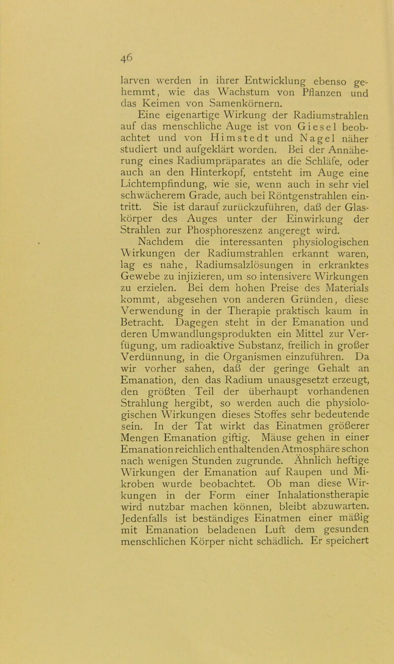 larven werden in ihrer Entwicklung ebenso ge- hemmt, wie das Wachstum von Pflanzen und das Keimen von Samenkörnern. Eine eigenartige Wirkung der Radiumstrahlen auf das menschliche Auge ist von Giesel beob- achtet und von Himstedt und Nagel näher studiert und aufgeklärt worden. Bei der Annähe- rung eines Radiumpräparates an die Schläfe, oder auch an den Hinterkopf, entsteht im Auge eine Lichtempfindung, wie sie, wenn auch in sehr viel schwächerem Grade, auch bei Röntgenstrahlen ein- tritt. Sie ist darauf zurückzuführen, daß der Glas- körper des Auges unter der Einwirkung der Strahlen zur Phosphoreszenz angeregt wird. Nachdem die interessanten physiologischen Wirkungen der Radiumstrahlen erkannt waren, lag es nahe, Radiumsalzlösungen in erkranktes Gewebe zu injizieren, um so intensivere Wirkungen zu erzielen. Bei dem hohen Preise des Materials kommt, abgesehen von anderen Gründen, diese Verwendung in der Therapie praktisch kaum in Betracht. Dagegen steht in der Emanation und deren Umwandlungsprodukten ein Mittel zur Ver- fügung, um radioaktive Substanz, freilich in großer Verdünnung, in die Organismen einzuführen. Da wir vorher sahen, daß der geringe Gehalt an Emanation, den das Radium unausgesetzt erzeugt, den größten Teil der überhaupt vorhandenen Strahlung hergibt, so werden auch die physiolo- gischen Wirkungen dieses Stoffes sehr bedeutende sein. In der Tat wirkt das Einatmen größerer Mengen Emanation giftig. Mäuse gehen in einer Emanation reichlich enthaltenden Atmosphäre schon nach wenigen Stunden zugrunde. Ähnlich heftige Wirkungen der Emanation auf Raupen und Mi- kroben wurde beobachtet. Ob man diese W'^ir- kungen in der Form einer Inhalationstherapie wird nutzbar machen können, bleibt abzuwarten. Jedenfalls ist beständiges Einatmen einer mäßig mit Emanation beladenen Luft dem gesunden menschlichen Körper nicht schädlich. Er speichert