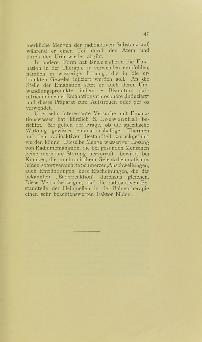 4/ merkliche Mengen der radioaktiven Substanz auf, während er einen Teil durch den Atem und durch den Urin wieder abgibt. In anderer Form hat Braunstein die Ema- nation in der Therapie zu verwenden empfohlen, nämlich in wässeriger Lösung, die in die er- krankten Gewebe injiziert werden soll. An die Stelle der Emanation setzt er auch deren Um- wandlungsprodukte, indem er Bismutum sub- nitricum in einer Emanationsatmosphäre „induziert“ und dieses Präparat zum Aufstreuen oder per os verwendet. Über sehr interessante Versuche mit Emana- tionswasser hat kürzlich S. Loewenthal be- richtet. Sie gelten der Frage, ob die spezifische Wirkung gewisser emanationshaltiger Thermen auf den radioaktiven Bestandteil zurückgeführt werden könne. Dieselbe Menge wässeriger Lösung von Radiumemanation, die bei gesunden Menschen keine merkbare Störung hervorruft, bewirkt bei Kranken, die an chronischem Gelenkrheumatismus leiden, sofort vermehrte Schmerzen, Anschwellungen, auch Entzündungen, kurz Erscheinungen, die der bekannten „Bäderreaktion durchaus gleichen. Diese Versuche zeigen, daß die radioaktiven Be- standteile der Heilquellen in der Balneotherapie einen sehr beachtenswerten Faktor bilden.