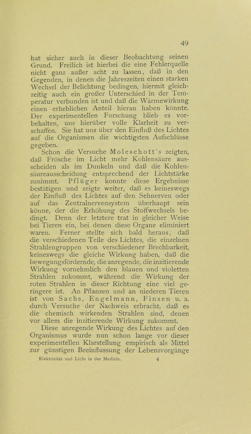 hat sicher auch in dieser Beobachtung seinen Grund. Freilich ist hierbei die eine Fehlerquelle nicht ganz außer acht zu lassen, daß in den Gegenden, in denen die Jahreszeiten einen starken Wechsel der Belichtung bedingen, hiermit gleich- zeitig auch ein großer Unterschied in der Tem- peratur verbunden ist und daß die Wärmewirkung einen erheblichen Anteil hieran haben könnte. Der experimentellen Forschung blieb es Vor- behalten, uns hierüber volle Klarheit zu ver- schaffen. Sie hat uns über den Einfluß des Lichtes auf die Organismen die wichtigsten Aufschlüsse gegeben. Schon die Versuche Moleschott’s zeigten, daß Frösche im Licht mehr Kohlensäure aus- scheiden als im Dunkeln und daß die Kohlen- säureausscheidung entsprechend der Lichtstärke zunimmt. Pflüger konnte diese Ergebnisse bestätigen und zeigte weiter, daß es keineswegs der Einfluß des Lichtes auf den Sehnerven oder auf das Zentralnervensystem überhaupt sein könne, der die Erhöhung des Stoffwechsels be- dingt. Denn der letztere trat in gleicher Weise bei Tieren ein, bei denen diese Organe eliminiert waren. Ferner stellte sich bald heraus, daß die verschiedenen Teile des Lichtes, die einzelnen Strahlengruppen von verschiedener Brechbarkeit, keineswegs die gleiche Wirkung haben, daß die bewegungsfördernde, die anregende, die inzitierende Wirkung vornehmlich den blauen und violetten Strahlen zukommt, während die Wirkung der roten Strahlen in dieser Richtung eine viel ge- ringere ist. An Pflanzen und an niederen Tieren ist von Sachs, Engelmann, Finsen u. a. durch Versuche der Nachweis erbracht, daß es die chemisch wirkenden Strahlen sind, denen vor allem die inzitierende Wirkung zukommt. Diese anregende Wirkung des Lichtes auf den Organismus wurde nun schon lange vor dieser experimentellen Klarstellung empirisch als Mittel zur günstigen Beeinflussung der Lebensvorgänge Elektrizität und Licht in der Medizin. 4
