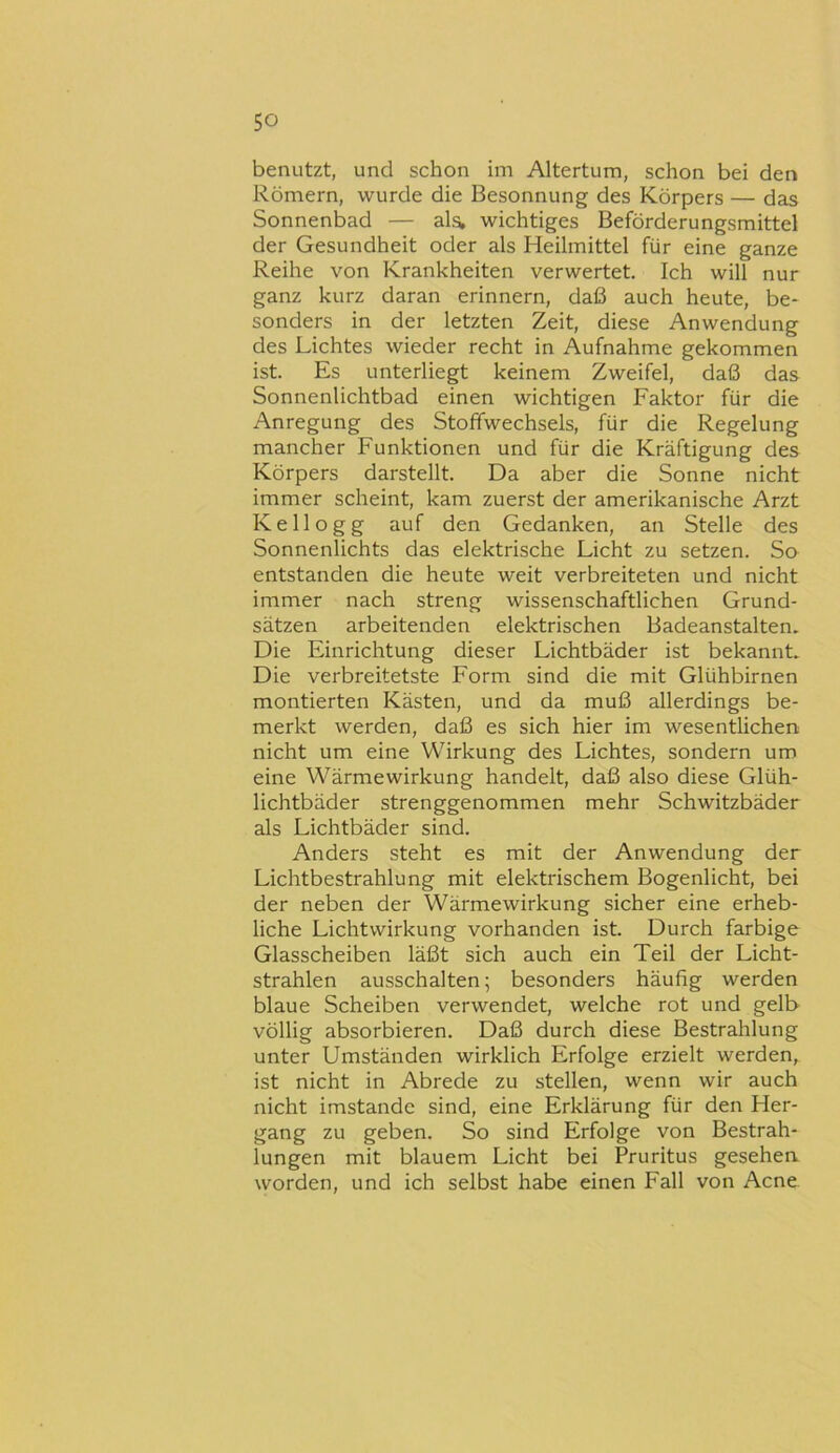 benutzt, und schon im Altertum, schon bei den Römern, wurde die Besonnung des Körpers — das Sonnenbad — als, wichtiges Beförderungsmittel der Gesundheit oder als Heilmittel für eine ganze Reihe von Krankheiten verwertet. Ich will nur ganz kurz daran erinnern, daß auch heute, be- sonders in der letzten Zeit, diese Anwendung des Lichtes wieder recht in Aufnahme gekommen ist. Es unterliegt keinem Zweifel, daß das Sonnenlichtbad einen wichtigen Faktor für die Anregung des Stoffwechsels, für die Regelung mancher Funktionen und für die Kräftigung des Körpers darstellt. Da aber die Sonne nicht immer scheint, kam zuerst der amerikanische Arzt Kellogg auf den Gedanken, an Stelle des Sonnenlichts das elektrische Licht zu setzen. Sa entstanden die heute weit verbreiteten und nicht immer nach streng wissenschaftlichen Grund- sätzen arbeitenden elektrischen Badeanstalten. Die Einrichtung dieser Lichtbäder ist bekannt. Die verbreitetste Form sind die mit Glühbirnen montierten Kästen, und da muß allerdings be- merkt werden, daß es sich hier im wesentlichen nicht um eine Wirkung des Lichtes, sondern um eine Wärme Wirkung handelt, daß also diese Glüh- lichtbäder strenggenommen mehr Schwitzbäder als Lichtbäder sind. Anders steht es mit der Anwendung der Lichtbestrahlung mit elektrischem Bogenlicht, bei der neben der Wärmewirkung sicher eine erheb- liche Lichtvvirkung vorhanden ist. Durch farbige Glasscheiben läßt sich auch ein Teil der Licht- strahlen ausschalten; besonders häufig werden blaue Scheiben verwendet, welche rot und gelb völlig absorbieren. Daß durch diese Bestrahlung unter Umständen wirklich Erfolge erzielt werden, ist nicht in Abrede zu stellen, wenn wir auch nicht imstande sind, eine Erklärung für den Her- gang zu geben. So sind Erfolge von Bestrah- lungen mit blauem Licht bei Pruritus gesehen worden, und ich selbst habe einen Fall von Acne.