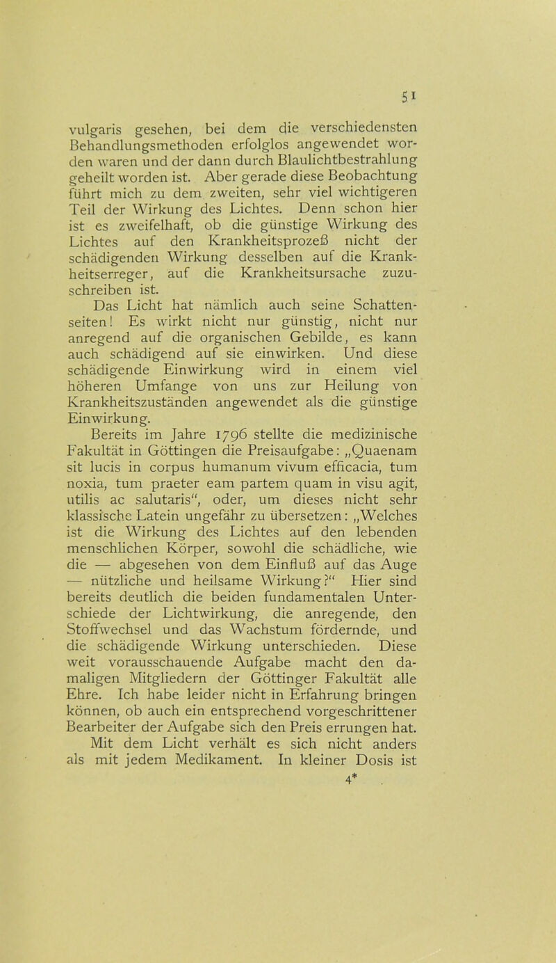 vulgaris gesehen, bei dem die verschiedensten Behandlungsmethoden erfolglos angewendet wor- den waren und der dann durch Blaulichtbestrahlung geheilt worden ist. Aber gerade diese Beobachtung führt mich zu dem zweiten, sehr viel wichtigeren Teil der Wirkung des Lichtes. Denn schon hier ist es zweifelhaft, ob die günstige Wirkung des Lichtes auf den Krankheitsprozeß nicht der schädigenden Wirkung desselben auf die Krank- heitserreger, auf die Krankheitsursache zuzu- schreiben ist. Das Licht hat nämlich auch seine Schatten- seiten! Es wirkt nicht nur günstig, nicht nur anregend auf die organischen Gebilde, es kann auch schädigend auf sie einwirken. Und diese schädigende Einwirkung wird in einem viel höheren Umfange von uns zur Heilung von Krankheitszuständen angewendet als die günstige Einwirkung. Bereits im Jahre 1796 stellte die medizinische Fakultät in Göttingen die Preisaufgabe; „Quaenam sit lucis in corpus humanum vivum efficacia, tum noxia, tum praeter eam partem quam in visu agit, utilis ac salutaris“, oder, um dieses nicht sehr klassische Latein ungefähr zu übersetzen: „Welches ist die Wirkung des Lichtes auf den lebenden menschlichen Körper, sowohl die schädliche, wie die — abgesehen von dem Einfluß auf das Auge — nützliche und heilsame Wirkung?“ Hier sind bereits deutlich die beiden fundamentalen Unter- schiede der Lichtwirkung, die anregende, den Stoffwechsel und das Wachstum fördernde, und die schädigende Wirkung unterschieden. Diese weit vorausschauende Aufgabe macht den da- maligen Mitgliedern der Göttinger Fakultät alle Ehre. Ich habe leider nicht in Erfahrung bringen können, ob auch ein entsprechend vorgeschrittener Bearbeiter der Aufgabe sich den Preis errungen hat. Mit dem Licht verhält es sich nicht anders als mit jedem Medikament. In kleiner Dosis ist 4*