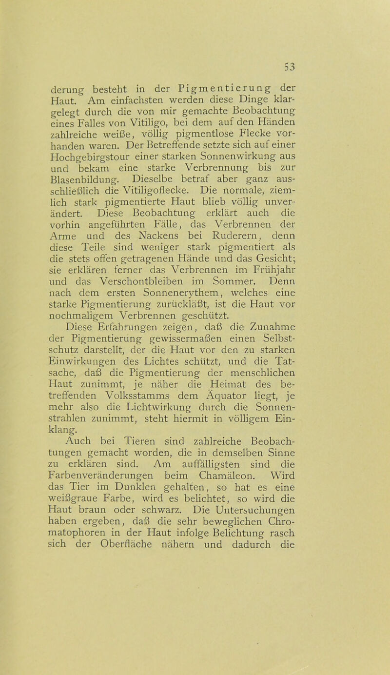 derung besteht in der Pigmentierung der Haut. Am einfachsten werden diese Dinge klar- gelegt durch die von mir gemachte Beobachtung eines Falles von Vitiligo, bei dem auf den Händen zahlreiche weiße, völlig pigmentlose Flecke vor- handen waren. Der Betreffende setzte sich auf einer Hochgebirgstour einer starken Sonnenwirkung aus und bekam eine starke Verbrennung bis zur Blasenbildung. Dieselbe betraf aber ganz aus- schließlich die Vitiligoflecke. Die normale, ziem- lich stark pigmentierte Haut blieb völlig unver- ändert. Diese Beobachtung erklärt auch die vorhin angeführten Fälle, das Verbrennen der Arme und des Nackens bei Ruderern, denn diese Teile sind weniger stark pigmentiert als die stets offen getragenen Hände und das Gesicht; sie erklären ferner das Verbrennen im Frühjahr und das Verschontbleiben im Sommer. Denn nach dem ersten Sonnenerythem, welches eine starke Pigmentierung zurückläßt, ist die Haut vor nochmaligem Verbrennen geschützt. Diese Erfahrungen zeigen, daß die Zunahme der Pigmentierung gewissermaßen einen Selbst- schutz darstellt, der die Haut vor den zu starken Einwirkungen des Lichtes schützt, und die Tat- sache, daß die Pigmentierung der menschlichen Haut zunimmt, je näher die Heimat des be- treffenden Volksstamms dem Äquator liegt, je mehr also die Lichtwirkung durch die Sonnen- strahlen zunimmt, steht hiermit in völligem Ein- klang. Auch bei Tieren sind zahlreiche Beobach- tungen gemacht worden, die in demselben Sinne zu erklären sind. Am auffälligsten sind die Farbenveränderungen beim Chamäleon. Wird das Tier im Dunklen gehalten, so hat es eine weißgraue Farbe, wird es belichtet, so wird die Haut braun oder schwarz. Die Untersuchungen haben ergeben, daß die sehr beweglichen Chro- matophoren in der Haut infolge Belichtung rasch sich der Oberfläche nähern und dadurch die
