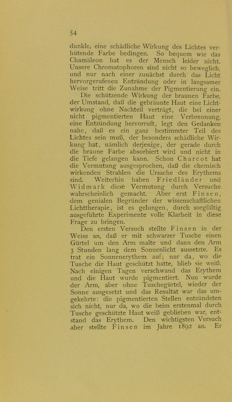 dunkle, eine schädliche Wirkung des Lichtes ver- hütende Farbe bedingen. So bequem wie das Chamäleon hat es der Mensch leider nicht. Unsere Chromatophoren sind nicht so beweglich, und nur nach einer zunächst durch das Licht hervorgerufenen Entzündung oder in langsamer Weise tritt die Zunahme der Pigmentierung ein. Die schützende Wirkung der braunen Farbe, der Umstand, daß die gebräunte Haut eine Licht- wirkung ohne Nachteil verträgt, die bei einer nicht pigmentierten Haut eine Verbrennung, eine Entzündung hervorruft, legt den Gedanken nahe, daß es ein ganz bestimmter Teil des Lichtes sein muß, der besonders schädliche Wir- kung hat, nämlich derjenige, der gerade durch die braune Farbe absorbiert wird und nicht in die Tiefe gelangen kann. Schon Charcot hat die Vermutung ausgesprochen, daß die chemisch wirkenden Strahlen die Ursache des Erythems sind. Weiterhin haben Friedländer und Widmark diesfe Vermutung durch Versuche wahrscheinlich gemacht. Aber erst F i n s e n, dem genialen Begründer der wissenschaftlichen Lichttherapie, ist es gelungen, durch sorgfältig ausgeführte Experimente volle Klarheit in diese Frage zu bringen. Den ersten Versuch stellte Finsen in der Weise an, daß er mit schwarzer Tusche einen Gürtel um den Arm malte und dann den Arm 3 Stunden lang dem Sonnenlicht aussetzte. Es trat ein Sonnenerythem auf; nur da, wo die Tusche die Haut geschützt hatte, blieb sie weiß. Nach einigen Tagen verschwand das Erythem und die Haut wurde pigmentiert. Nun wurde der Arm, aber ohne Tuschegürtel, wieder der Sonne ausgesetzt und das Resultat war das um- gekehrte: die pigmentierten Stellen entzündeten sich nicht, nur da, wo die beim erstenmal durch Tusche geschützte Haut weiß geblieben war, ent- stand das Erythem. Den wichtigsten Versuch aber stellte Finsen im Jahre 1892 an. Er