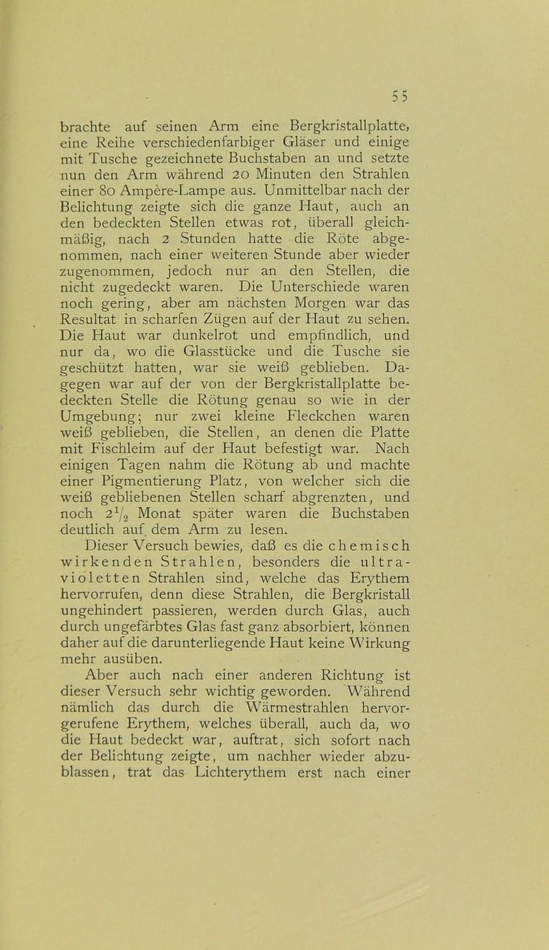 brachte auf seinen Arm eine Bergkristallplatte, eine Reihe verschiedenfarbiger Gläser und einige mit Tusche gezeichnete Buchstaben an und setzte nun den Arm während 20 Minuten den Strahlen einer 8o Ampere-Lampe aus. Unmittelbar nach der Belichtung zeigte sich die ganze Haut, auch an den bedeckten Stellen etwas rot, überall gleich- mäßig, nach 2 Stunden hatte die Röte abge- nommen, nach einer weiteren Stunde aber wieder zugenommen, jedoch nur an den Stellen, die nicht zugedeckt waren. Die Unterschiede waren noch gering, aber am nächsten Morgen war das Resultat in scharfen Zügen auf der Haut zu sehen. Die Haut war dunkelrot und empfindlich, und nur da, wo die Glasstücke und die Tusche sie geschützt hatten, war sie weiß geblieben. Da- gegen war auf der von der Bergkristallplatte be- deckten Stelle die Rötung genau so wie in der Umgebung; nur zwei kleine Fleckchen waren weiß geblieben, die Stellen, an denen die Platte mit Fischleim auf der Haut befestigt war. Nach einigen Tagen nahm die Rötung ab und machte einer Pigmentierung Platz, von welcher sich die weiß gebliebenen Stellen scharf abgrenzten, und noch 2^2 Monat später waren die Buchstaben deutlich auf dem Arm zu lesen. Dieser Versuch bewies, daß es die chemisch wirkenden Strahlen, besonders die ultra- violetten Strahlen sind, welche das Erythem hervorrufen, denn diese Strahlen, die Bergkristall ungehindert passieren, werden durch Glas, auch durch ungefärbtes Glas fast ganz absorbiert, können daher auf die darunterliegende Haut keine Wirkung mehr ausüben. Aber auch nach einer anderen Richtung ist dieser Versuch sehr wichtig geworden. Während nämlich das durch die Wärmestrahlen hervor- gerufene Erythem, welches überall, auch da, wo die Haut bedeckt war, auftrat, sich sofort nach der Belichtung zeigte, um nachher wieder abzu- blassen , trat das Lichterythem erst nach einer