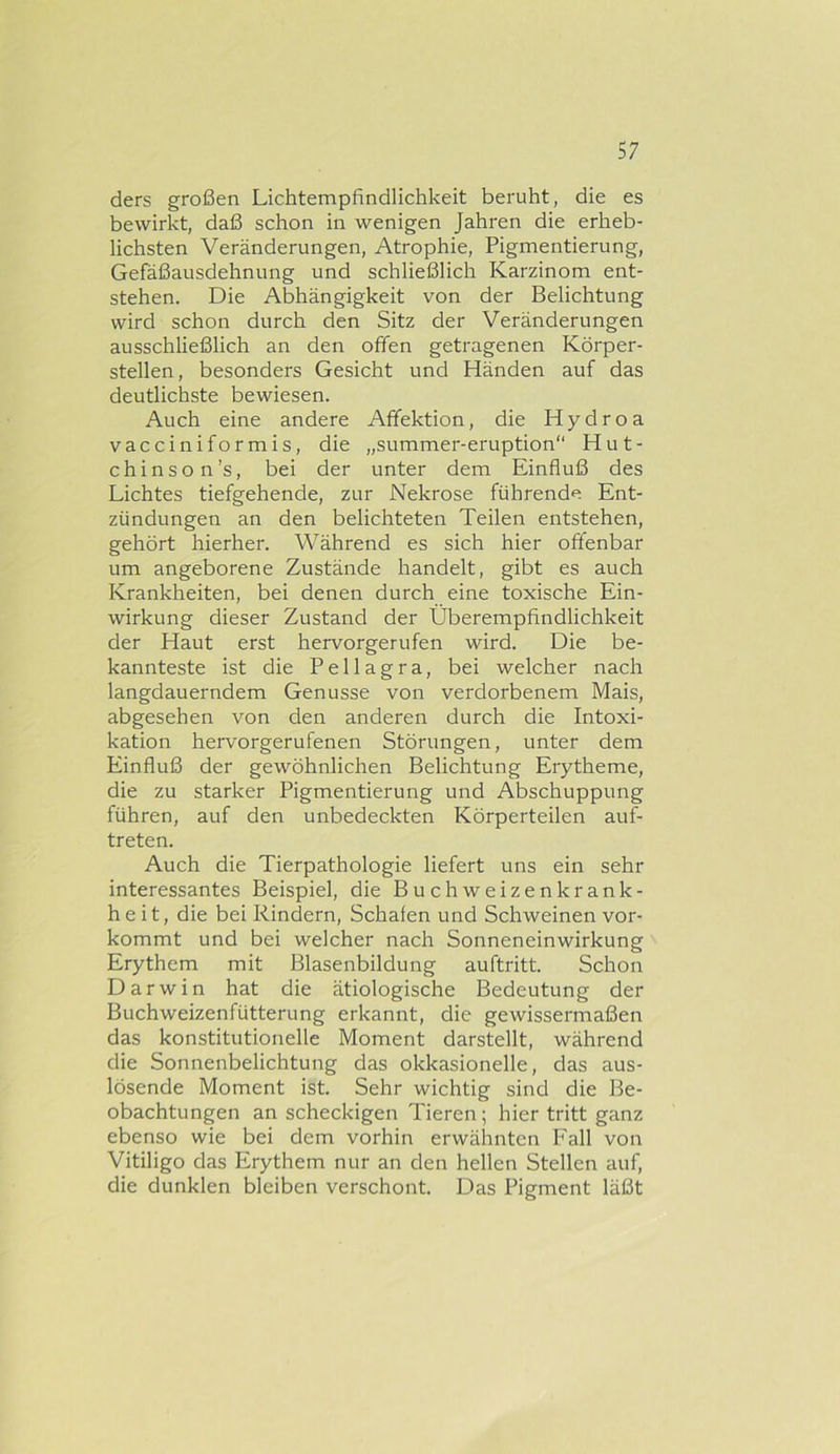 ders großen Lichtempfindlichkeit beruht, die es bewirkt, daß schon in wenigen Jahren die erheb- lichsten Veränderungen, Atrophie, Pigmentierung, Gefäßausdehnung und schließlich Karzinom ent- stehen. Die Abhängigkeit von der Belichtung wird schon durch den Sitz der Veränderungen ausschließlich an den offen getragenen Körper- stellen, besonders Gesicht und Händen auf das deutlichste bewiesen. Auch eine andere Affektion, die Hydroa vacciniformis, die „summer-eruption“ Hut- chinson’s, bei der unter dem Einfluß des Lichtes tiefgehende, zur Nekrose führende Ent- zündungen an den belichteten Teilen entstehen, gehört hierher. Während es sich hier offenbar um angeborene Zustände handelt, gibt es auch Krankheiten, bei denen durch eine toxische Ein- wirkung dieser Zustand der Überempfindlichkeit der Haut erst hervorgerufen wird. Die be- kannteste ist die Pellagra, bei welcher nach langdauerndem Genüsse von verdorbenem Mais, abgesehen von den anderen durch die Intoxi- kation hervorgerufenen Störungen, unter dem Einfluß der gewöhnlichen Belichtung Erytheme, die zu starker Pigmentierung und Abschuppung führen, auf den unbedeckten Körperteilen auf- treten. Auch die Tierpathologie liefert uns ein sehr interessantes Beispiel, die Buchweizenkrank- heit, die bei Rindern, Schafen und Schweinen vor- kommt und bei welcher nach Sonneneinwirkung Erythem mit Blasenbildung auftritt. Schon Darwin hat die ätiologische Bedeutung der Buchweizenfütterung erkannt, die gewissermaßen das konstitutionelle Moment darstellt, während die Sonnenbelichtung das okkasionelle, das aus- lösende Moment ist. Sehr wichtig sind die Be- obachtungen an scheckigen Tieren; hier tritt ganz ebenso wie bei dem vorhin erwähnten Fall von Vitiligo das Erythem nur an den hellen Stellen auf, die dunklen bleiben verschont. Das Pigment läßt