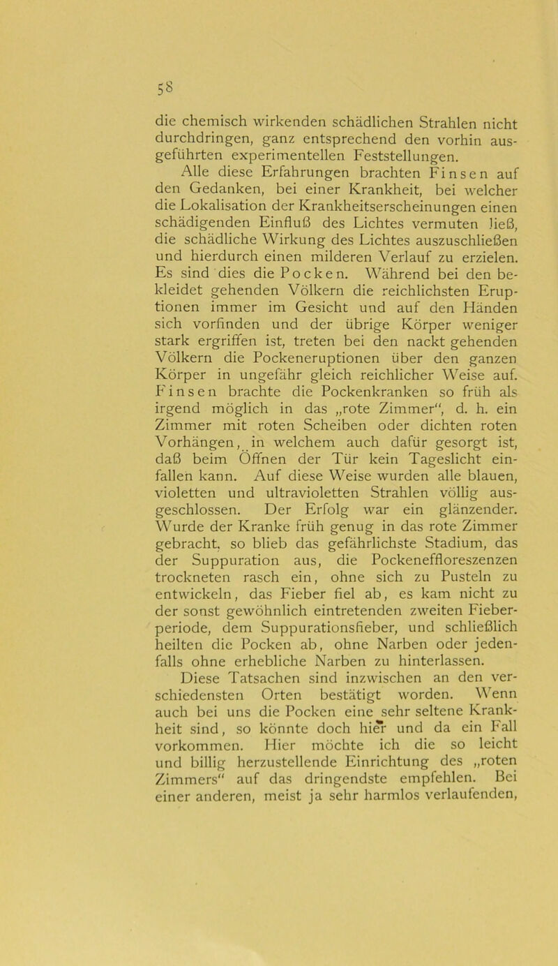 die chemisch wirkenden schädlichen Strahlen nicht durchdringen, ganz entsprechend den vorhin aus- geführten experimentellen Feststellungen. Alle diese Erfahrungen brachten Finsen auf den Gedanken, bei einer Krankheit, bei welcher die Lokalisation der Krankheitserscheinungen einen schädigenden Einfluß des Lichtes vermuten ließ, die schädliche Wirkung des Lichtes auszuschließen und hierdurch einen milderen Verlauf zu erzielen. Es sind dies die Pocken. Während bei den be- kleidet gehenden Völkern die reichlichsten Erup- tionen immer im Gesicht und auf den Händen sich vorfinden und der übrige Körper weniger stark ergriffen ist, treten bei den nackt gehenden Völkern die Pockeneruptionen über den ganzen Körper in ungefähr gleich reichlicher Weise auf. P' i n s e n brachte die Pockenkranken so früh als irgend möglich in das „rote Zimmer, d. h. ein Zimmer mit roten Scheiben oder dichten roten Vorhängen, in welchem auch dafür gesorgt ist, daß beim Öffnen der Tür kein Tageslicht ein- fallen kann. Auf diese Weise wurden alle blauen, violetten und ultravioletten Strahlen völlig aus- geschlossen. Der Erfolg war ein glänzender. Wurde der Kranke früh genug in das rote Zimmer gebracht, so blieb das gefährlichste Stadium, das der Suppuration aus, die Pockeneffloreszenzen trockneten rasch ein, ohne sich zu Pusteln zu entwickeln, das Fieber fiel ab, es kam nicht zu der sonst gewöhnlich eintretenden zweiten Fieber- periode, dem Suppurationsfieber, und schließlich heilten die Pocken ab, ohne Narben oder jeden- falls ohne erhebliche Narben zu hinterlassen. Diese Tatsachen sind inzwischen an den ver- schiedensten Orten bestätigt worden. Wenn auch bei uns die Pocken eine sehr seltene Krank- heit sind, so könnte doch hi*r und da ein Fall Vorkommen. Hier möchte ich die so leicht und billig herzustellende Einrichtung des „roten Zimmers auf das dringendste empfehlen. Bei einer anderen, meist ja sehr harmlos verlaufenden.