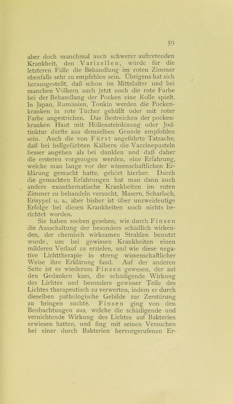 aber doch manchmal auch schwerer auftretenden Krankheit, den Varizellen, würde für die letzteren Fälle die Behandlung irn roten Zimmer ebenfalls sehr zu empfehlen sein. Übrigens hat sich herausgestellt, daß schon im Mittelalter und bei manchen Völkern auch jetzt noch die rote Farbe bei der Behandlung der Pocken eine Rolle spielt. In Japan, Rumänien, Tonkin werden die Pocken- kranken in rote Tücher gehüllt oder mit roter Farbe angestrichen. Das Bestreichen der pocken- kranken Haut mit Höllensteinlösung oder Jod- tinktur dürfte aus demselben Grunde empfohlen sein. Auch die von Fürst angeführte Tatsache, daß bei hellgefärbten Kälbern die Vaccinepusteln besser angehen als bei dunklen und daß daher die ersteren vorgezogen werden, eine Erfahrung, welche man lange vor der wissenschaftlichen Er- klärung gemacht hatte, gehört hierher. Durch die gemachten Erfahrungen hat man dann auch andere exanthematische Krankheiten im roten Zimmer zu behandeln versucht, Masern, Scharlach, Erisypel u. a., aber bisher ist über unzweideutige Erfolge bei diesen Krankheiten noch nichts be- richtet worden. Sie haben soeben gesehen, wie durch F i n s e n die Ausschaltung der besonders schädlich wirken- den, der chemisch wirksamen Strahlen benutzt wurde, um bei gewissen Krankheiten einen milderen Verlauf zu erzielen, und wie diese nega- tive Lichttherapie in streng wissenschaftlicher Weise ihre Erklärung fand. Auf der anderen Seite ist es wiederum Finsen gewesen, der aut den Gedanken kam, die schädigende Wirkung des Lichtes und besonders gewisser Teile des Lichtes therapeutisch zu verwerten, indem er durch dieselben pathologische Gebilde zur Zerstörung zu bringen suchte. P'insen ging von den Beobachtungen aus, welche die schädigende und vernichtende Wirkung des Lichtes auf Bakterien erwiesen hatten, und fing mit seinen Versuchen bei einer durch Bakterien hervorgerufenen Er-
