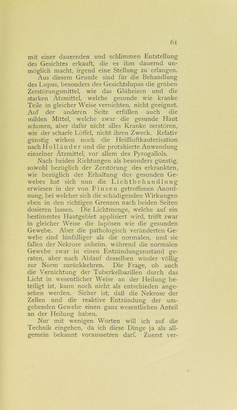 mit einer dauernden und schlimmen Entstellung des Gesichtes erkauft, die es ihm dauernd un- möglich macht, irgend eine Stellung zu erlangen. Aus diesem Grunde sind für die Behandlung des Lupus, besonders des Gesichtslupus die groben Zerstörungsmittel, wie das Glüheisen und die starken Ätzmittel, welche gesunde wie kranke Teile in gleicher Weise vernichten, nicht geeignet. Auf der anderen Seite erfüllen auch die milden Mittel, welche zwar die gesunde Haut schonen, aber dafür nicht alles Kranke zerstören, wie der scharfe Löffel, nicht ihren Zweck. Relativ günstig wirken noch die Heißluftkauterisation nach Holländer und die protahierte Anwendung einzelner Ätzmittel, vor allem des Pyrogallols. Nach beiden Richtungen als besonders günstig, sowohl bezüglich der Zerstörung des erkrankten, wie bezüglich der Erhaltung des gesunden Ge- webes hat sich nun die Lichtbehandlung erwiesen in der von Einsen getroffenen Anord- nung, bei welcher sich die schädigenden Wirkungen eben in den richtigen Grenzen nach beiden Seiten dosieren lassen. Die Lichtmenge, welche auf ein bestimmtes Hautgebiet appliziert wird, trifft zwar in gleicher Weise die lupösen wie die gesunden Gewebe. Aber die pathologisch veränderten Ge- webe sind hinfälliger als die normalen, und sie fallen der Nekrose anheim, während die normalen Gewebe zwar in einen Entzündungszustand ge- raten, aber nach Ablauf desselben wieder völlig zur Norm zurückkehren. Die Frage, ob auch die Vernichtung der Tuberkelbazillen durch das Licht in wesentlicher Weise an der Heilung be- teiligt ist, kann noch nicht als entschieden ange- sehen werden. Sicher ist, daß die Nekrose der Zellen und die reaktive Entzündung der um- gebenden Gewebe einen ganz wesentlichen Anteil an der Heilung haben. Nur mit wenigen Worten will ich auf die Technik eingehen, da ich diese Dinge ja als all- gemein bekannt voraussetzen darf. Zuerst ver-