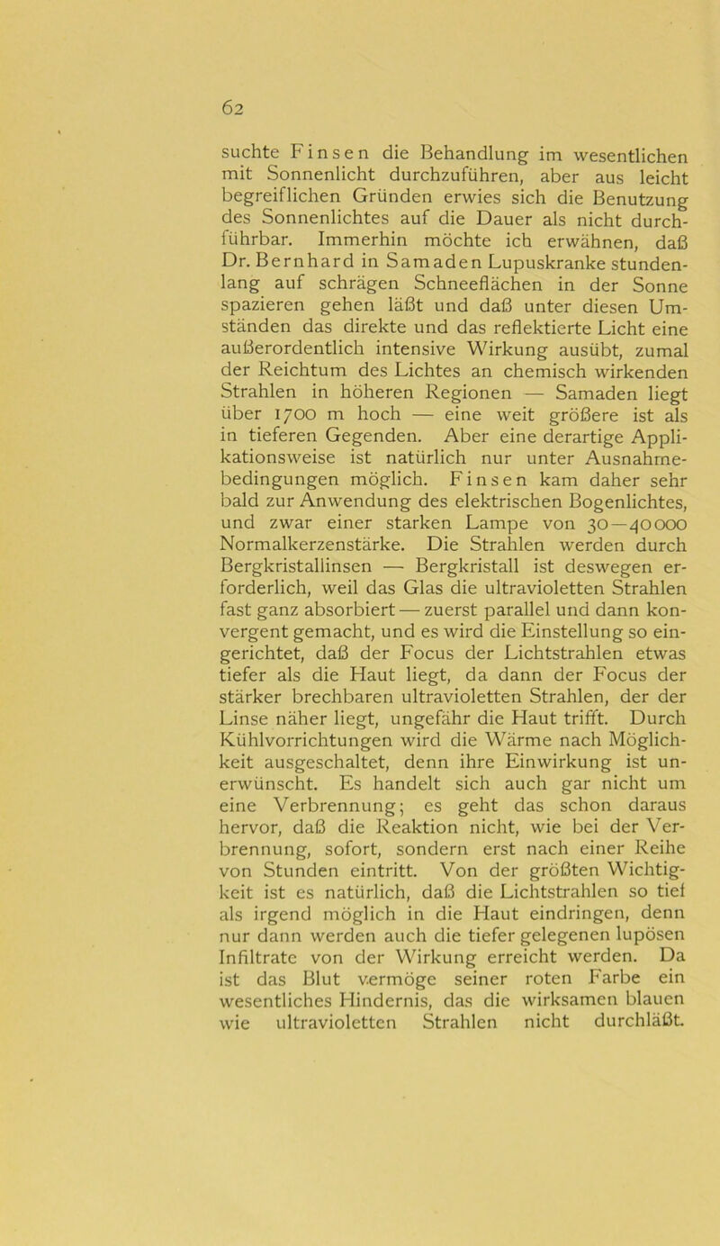 suchte Finsen die Behandlung im wesentlichen mit Sonnenlicht durchzuführen, aber aus leicht begreiflichen Gründen erwies sich die Benutzung des Sonnenlichtes auf die Dauer als nicht durch- führbar. Immerhin möchte ich erwähnen, daß Dr. Bernhard in Samaden Lupuskranke stunden- lang auf schrägen Schneeflächen in der Sonne spazieren gehen läßt und daß unter diesen Um- ständen das direkte und das reflektierte Licht eine außerordentlich intensive Wirkung ausübt, zumal der Reichtum des Lichtes an chemisch wirkenden Strahlen in höheren Regionen — Samaden liegt über 1700 m hoch — eine weit größere ist als in tieferen Gegenden. Aber eine derartige Appli- kationsweise ist natürlich nur unter Ausnahrne- bedingungen möglich. Finsen kam daher sehr bald zur Anwendung des elektrischen Bogenlichtes, und zwar einer starken Lampe von 30—40000 Normalkerzenstärke. Die Strahlen werden durch Bergkristallinsen — Bergkristall ist deswegen er- forderlich, weil das Glas die ultravioletten Strahlen fast ganz absorbiert — zuerst parallel und dann kon- vergent gemacht, und es wird die Einstellung so ein- gerichtet, daß der Focus der Lichtstrahlen etwas tiefer als die Haut liegt, da dann der Focus der stärker brechbaren ultravioletten Strahlen, der der Linse näher liegt, ungefähr die Haut trifft. Durch Kühlvorrichtungen wird die Wärme nach Möglich- keit ausgeschaltet, denn ihre Einwirkung ist un- erwünscht. Es handelt sich auch gar nicht um eine Verbrennung; es geht das schon daraus hervor, daß die Reaktion nicht, wie bei der Ver- brennung, sofort, sondern erst nach einer Reihe von Stunden eintritt. Von der größten Wichtig- keit ist es natürlich, daß die Lichtstrahlen so tief als irgend möglich in die Haut eindringen, denn nur dann werden auch die tiefer gelegenen lupösen Infiltrate von der Wirkung erreicht werden. Da ist das Blut vermöge seiner roten Farbe ein wesentliches Hindernis, das die wirksamen blauen wie ultravioletten Strahlen nicht durchläßt