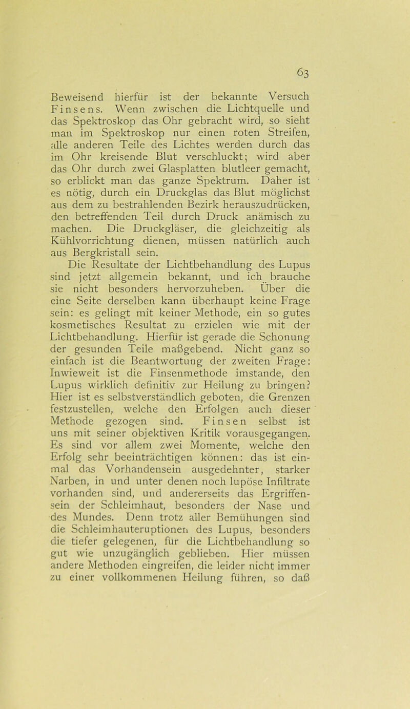 Beweisend hierfür ist der bekannte Versuch P'insens. Wenn zwischen die Lichtquelle und das Spektroskop das Ohr gebracht wird, so sieht man im Spektroskop nur einen roten Streifen, alle anderen Teile des Lichtes werden durch das im Ohr kreisende Blut verschluckt; wird aber das Ohr durch, zwei Glasplatten blutleer gemacht, so erblickt man das ganze Spektrum. Daher ist es nötig, durch ein Druckglas das Blut möglichst aus dem zu bestrahlenden Bezirk herauszudrücken, den betreffenden Teil durch Druck anämisch zu machen. Die Druckgläser, die gleichzeitig als Kühlvorrichtung dienen, müssen natürlich auch aus Bergkristall sein. Die Resultate der Lichtbehandlung des Lupus sind jetzt allgemein bekannt, und ich brauche sie nicht besonders hervorzuheben. Über die eine Seite derselben kann überhaupt keine Frage sein: es gelingt mit keiner Methode, ein so gutes kosmetisches Resultat zu erzielen wie mit der Lichtbehandlung. Hierfür ist ge.’'ade die Schonung der gesunden Teile maßgebend. Nicht ganz so einfach ist die Beantwortung der zweiten Frage: Inwieweit ist die Finsenmethode imstande, den Lupus wirklich definitiv zur Heilung zu bringen? Hier ist es selbstverständlich geboten, die Grenzen festzustellen, welche den Erfolgen auch dieser Methode gezogen sind. F i n s e n selbst ist uns mit seiner objektiven Kritik vorausgegangen. Es sind vor allem zwei Momente, welche den Erfolg sehr beeinträchtigen können: das ist ein- mal das Vorhandensein ausgedehnter, starker Narben, in und unter denen noch lupöse Infiltrate vorhanden sind, und andererseits das Ergrififen- sein der Schleimhaut, besonders der Nase und des Mundes. Denn trotz aller Bemühungen sind die Schleimhauteruptionen des Lupus, besonders die tiefer gelegenen, für die Lichtbehandlung so gut wie unzugänglich geblieben. Hier müssen andere Methoden eingreifen, die leider nicht immer zu einer vollkommenen Heilung führen, so daß