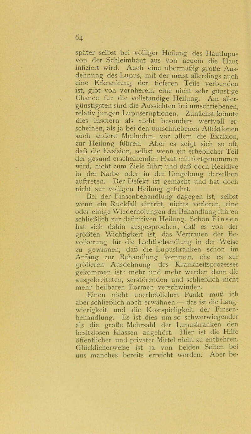 später selbst bei völliger Heilung des Hautlupus von der Schleimhaut aus von neuem die Haut infiziert wird. Auch eine übermäßig große Aus- dehnung des Lupus, mit der meist allerdings auch eine Erkrankung der tieferen Teile verbunden ist, gibt von vornherein eine nicht sehr günstige Chance für die vollständige Heilung. Am aller- günstigsten sind die Aussichten bei umschriebenen, relativ jungen Lupuseruptionen. Zunächst könnte dies insofern als nicht besonders wertvoll er- scheinen, als ja bei den umschriebenen Affektionen auch andere Methoden, vor allem die Exzision, zur Heilung führen. Aber es zeigt sich zu oft, daß die Exzision, selbst wenn ein erheblicher Teil der gesund erscheinenden Haut mit fortgenommen wird, nicht zum Ziele führt und daß doch Rezidive in der Narbe oder in der Umgebung derselben auftreten. Der Defekt ist gemacht und hat doch nicht zur völligen Heilung geführt. Bei der Finsenbehandlung dagegen ist, selbst wenn ein Rückfall eintritt, laichts verloren, eine oder einige Wiederholungen der Behandlung führen schließlich zur definitiven Heilung. Schon Einsen hat sich dahin ausgesprochen, daß es von der größten Wichtigkeit ist, das Vertrauen der Be- völkerung für die Lichtbehandlung in der Weise zu gewinnen, daß die Lupuskranken schon im Anfang zur Behandlung kommen, ehe es zur größeren Ausdehnung des Krankheitsprozesses gekommen ist: mehr und mehr werden dann die ausgebreiteten, zerstörenden und schließlich nicht mehr heilbaren Formen verschwinden. Einen nicht unerheblichen Punkt muß ich aber schließlich noch erwähnen — das ist die Lang- wierigkeit und die Kostspieligkeit der P'insen- behandlung. Es ist dies um so schwerwiegender als die große Mehrzahl der Lupuskranken den besitzlosen Klassen angehört. Hier ist die Hilfe öffentlicher und privater Mittel nicht zu entbehren. Glücklicherweise ist ja von beiden Seiten bei uns manches bereits erreicht worden. Aber be-