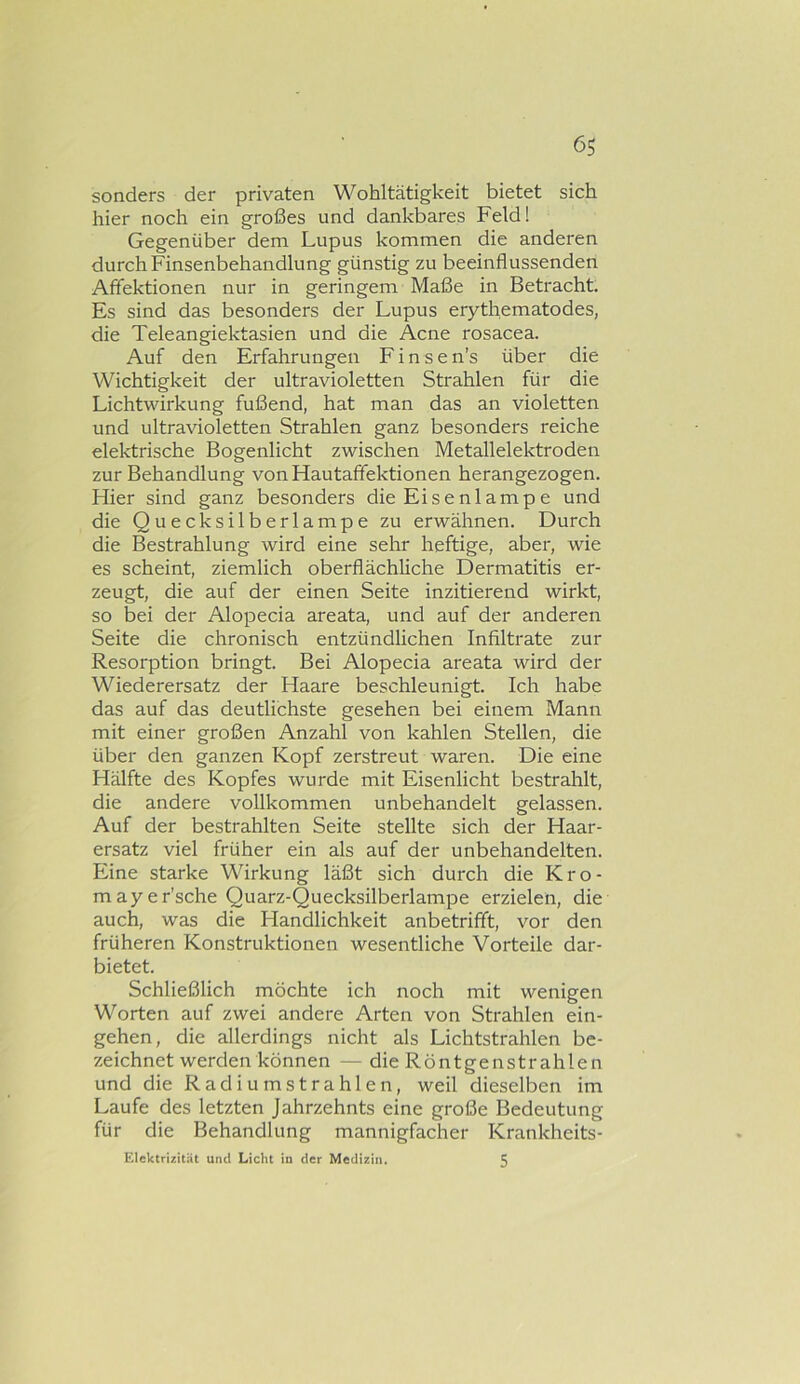 sonders der privaten Wohltätigkeit bietet sich hier noch ein großes und dankbares Feld! Gegenüber dem Lupus kommen die anderen durch Finsenbehandlung günstig zu beeinflussenden Afifektionen nur in geringem Maße in Betracht. Es sind das besonders der Lupus erythematodes, die Teleangiektasien und die Acne rosacea. Auf den Erfahrungen F i n s e n’s über die Wichtigkeit der ultravioletten Strahlen für die Lichtwirkung fußend, hat man das an violetten und ultravioletten Strahlen ganz besonders reiche elektrische Bogenlicht zwischen Metallelektroden zur Behandlung von Hautaffektionen herangezogen. Hier sind ganz besonders die Eisenlampe und die Quecksilberlampe zu erwähnen. Durch die Bestrahlung wird eine sehr heftige, aber, wie es scheint, ziemlich oberflächliche Dermatitis er- zeugt, die auf der einen Seite inzitierend wirkt, so bei der Alopecia areata, und auf der anderen Seite die chronisch entzündlichen Infiltrate zur Resorption bringt. Bei Alopecia areata wird der Wiederersatz der Haare beschleunigt. Ich habe das auf das deutlichste gesehen bei einem Mann mit einer großen Anzahl von kahlen Stellen, die über den ganzen Kopf zerstreut waren. Die eine Hälfte des Kopfes wurde mit Eisenlicht bestrahlt, die andere vollkommen unbehandelt gelassen. Auf der bestrahlten Seite stellte sich der Haar- ersatz viel früher ein als auf der unbehandelten. Eine starke Wirkung läßt sich durch die Kro- mayer’sche Quarz-Quecksilberlampe erzielen, die auch, was die Handlichkeit anbetrifft, vor den früheren Konstruktionen wesentliche Vorteile dar- bietet. Schließlich möchte ich noch mit wenigen Worten auf zwei andere Arten von Strahlen ein- gehen, die allerdings nicht als Lichtstrahlen be- zeichnet werden können — die Röntgenstrahlen und die Radiumstrahlen, weil dieselben im Laufe des letzten Jahrzehnts eine große Bedeutung für die Behandlung mannigfacher Krankheits- Elektrizität und Licht in der Medizin. 5