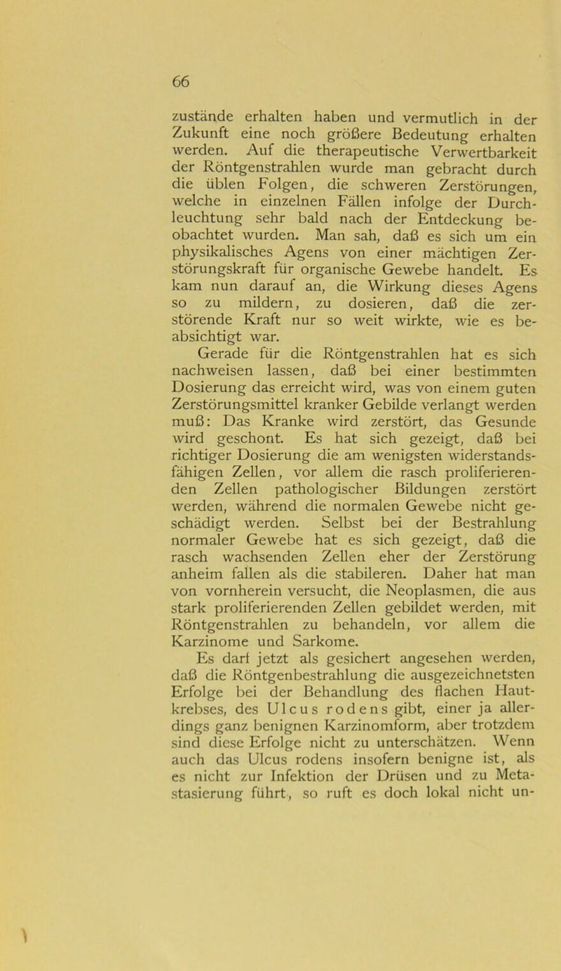 Zustände erhalten haben und vermutlich in der Zukunft eine noch größere Bedeutung erhalten werden. Auf die therapeutische Verwertbarkeit der Röntgenstrahlen wurde man gebracht durch die üblen Folgen, die schweren Zerstörungen, welche in einzelnen Fällen infolge der Durch- leuchtung sehr bald nach der Entdeckung be- obachtet wurden. Man sah, daß es sich um ein physikalisches Agens von einer mächtigen Zer- störungskraft für organische Gewebe handelt. Es kam nun darauf an, die Wirkung dieses Agens so zu mildern, zu dosieren, daß die zer- störende Kraft nur so weit wirkte, wie es be- absichtigt war. Gerade für die Röntgenstrahlen hat es sich nachweisen lassen, daß bei einer bestimmten Dosierung das erreicht wird, was von einem guten Zerstörungsmittel kranker Gebilde verlangt werden muß: Das Kranke wird zerstört, das Gesunde wird geschont. Es hat sich gezeigt, daß bei richtiger Dosierung die am wenigsten widerstands- fähigen Zellen, vor allem die rasch proliferieren- den Zellen pathologischer Bildungen zerstört werden, während die normalen Gewebe nicht ge- schädigt werden. Selbst bei der Bestrahlung normaler Gewebe hat es sich gezeigt, daß die rasch wachsenden Zellen eher der Zerstörung anheim fallen als die stabileren. Daher hat man von vornherein versucht, die Neoplasmen, die aus stark proliferierenden Zellen gebildet werden, mit Röntgenstrahlen zu behandeln, vor allem die Karzinome und Sarkome. Es dar! jetzt als gesichert angesehen werden, daß die Röntgenbestrahlung die ausgezeichnetsten Erfolge bei der Behandlung des flachen Haut- krebses, des Ulcus rodens gibt, einer ja aller- dings ganz benignen Karzinomform, aber trotzdem sind diese Erfolge nicht zu unterschätzen. Wenn auch das Ulcus rodens insofern benigne ist, als es nicht zur Infektion der Drüsen und zu Meta- stasierung führt, so ruft es doch lokal nicht un-