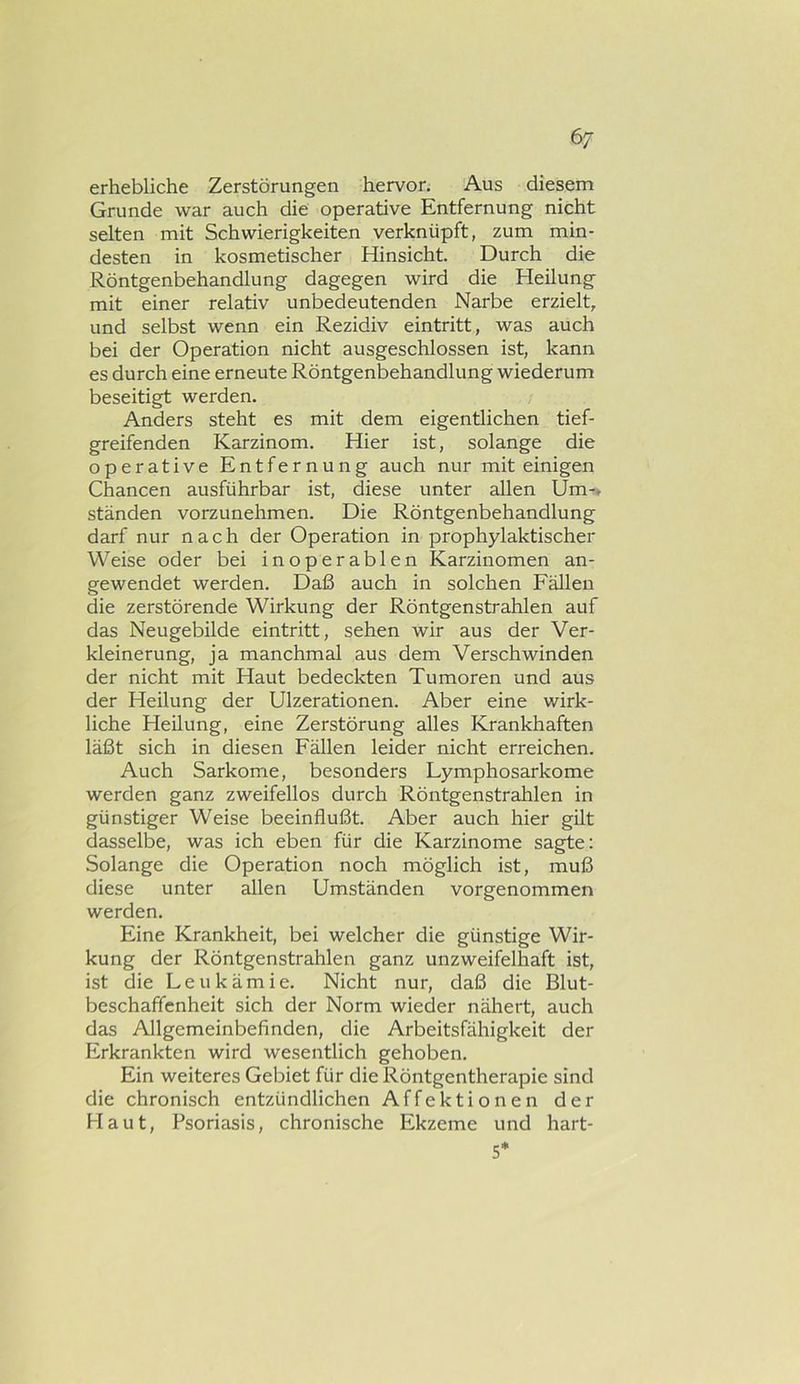 6/ erhebliche Zerstörungen hervor. Aus diesem Grunde war auch die operative Entfernung nicht selten mit Schwierigkeiten verknüpft, zum min- desten in kosmetischer Hinsicht. Durch die Röntgenbehandlung dagegen wird die Heilung mit einer relativ unbedeutenden Narbe erzielt, und selbst wenn ein Rezidiv eintritt, was auch bei der Operation nicht ausgeschlossen ist, kann es durch eine erneute Röntgenbehandlung wiederum beseitigt werden. Anders steht es mit dem eigentlichen tief- greifenden Karzinom. Hier ist, solange die operative Entfernung auch nur mit einigen Chancen ausführbar ist, diese unter allen Um-* ständen vorzunehmen. Die Röntgenbehandlung darf nur nach der Operation in prophylaktischer Weise oder bei inoperablen Karzinomen an- gewendet werden. Daß auch in solchen Fällen die zerstörende Wirkung der Röntgenstrahlen auf das Neugebilde eintritt, sehen wir aus der Ver- kleinerung, ja manchmal aus dem Verschwinden der nicht mit Haut bedeckten Tumoren und aus der Heilung der Ulzerationen. Aber eine wirk- liche Heilung, eine Zerstörung alles Krankhaften läßt sich in diesen Fällen leider nicht erreichen. Auch Sarkome, besonders Lymphosarkome werden ganz zweifellos durch Röntgenstrahlen in günstiger Weise beeinflußt. Aber auch hier gilt dasselbe, was ich eben für die Karzinome sagte: Solange die Operation noch möglich ist, muß diese unter allen Umständen vorgenommen werden. Eine Krankheit, bei welcher die günstige Wir- kung der Röntgenstrahlen ganz unzweifelhaft ist, ist die Leukämie. Nicht nur, daß die Blut- beschaffcnheit sich der Norm wieder nähert, auch das Allgemeinbefinden, die Arbeitsfähigkeit der Erkrankten wird wesentlich gehoben. Ein weiteres Gebiet für die Röntgentherapie sind die chronisch entzündlichen Affektionen der Haut, Psoriasis, chronische Ekzeme und hart- 5*