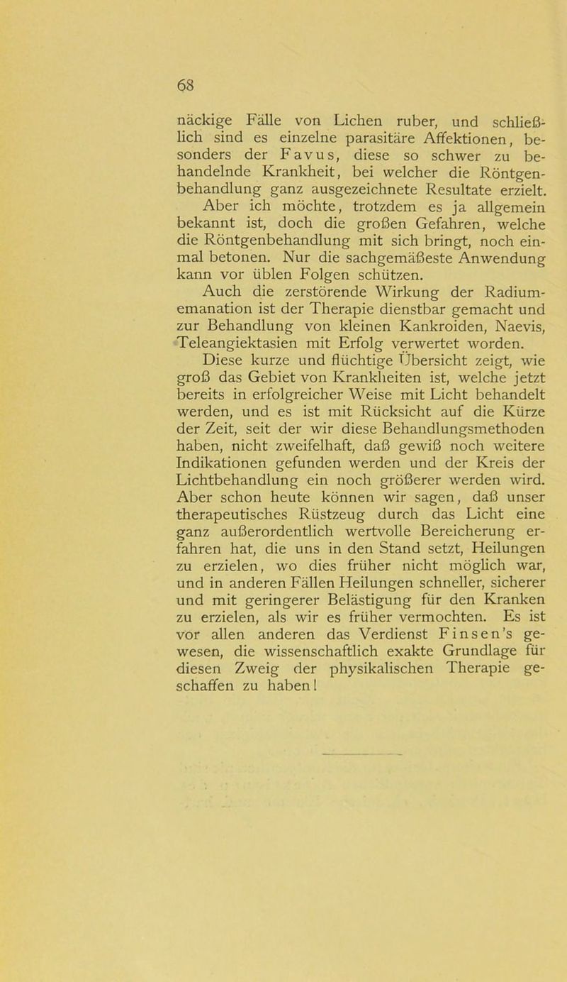 näckige Fälle von Lichen ruber, und schließ- lich sind es einzelne parasitäre Afifektionen, be- sonders der Favus, diese so schwer zu be- handelnde Krankheit, bei welcher die Röntgen- behandlung ganz ausgezeichnete Resultate erzielt. Aber ich möchte, trotzdem es ja allgemein bekannt ist, doch die großen Gefahren, welche die Röntgenbehandlung mit sich bringt, noch ein- mal betonen. Nur die Sachgemäßeste Anwendung kann vor üblen Folgen schützen. Auch die zerstörende Wirkung der Radium- emanation ist der Therapie dienstbar gemacht und zur Behandlung von kleinen Kankroiden, Naevis, Teleangiektasien mit Erfolg verwertet worden. Diese kurze und flüchtige Übersicht zeigt, wie groß das Gebiet von Krankheiten ist, welche jetzt bereits in erfolgreicher Weise mit Licht behandelt werden, und es ist mit Rücksicht auf die Kürze der Zeit, seit der wir diese Behandlungsmethoden haben, nicht zweifelhaft, daß gewiß noch weitere Indikationen gefunden werden und der Kreis der Lichtbehandlung ein noch größerer werden wird. Aber schon heute können wir sagen, daß unser therapeutisches Rüstzeug durch das Licht eine ganz außerordentlich wertvolle Bereicherung er- fahren hat, die uns in den Stand setzt, Heilungen zu erzielen, wo dies früher nicht möglich war, und in anderen Fällen Heilungen schneller, sicherer und mit geringerer Belästigung für den Kranken zu erzielen, als wir es früher vermochten. Es ist vor allen anderen das Verdienst Finsen’s ge- wesen, die wissenschaftlich exakte Grundlage für diesen Zweig der physikalischen Therapie ge- schaffen zu haben 1