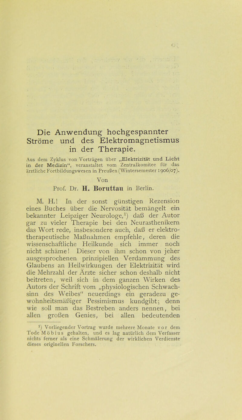 Die Anwendung hochgespannter Ströme und des Elektromagnetismus in der Therapie. Aus dem Zyklus von Vorträgen über „Elektrizität und Licht in der Medizin“, veranstaltet vom Zentralkomitee für das ärztliche Fortbildungswesen in Preußen (Wintersemester 1906/07). Von Prof. Dr. H. Borilttail in Berlin. M. H.! In der sonst günstigen Rezension eines Buches über die Nervosität bemängelt ein bekannter Leipziger Neurologe,^) daß der Autor gar zu vieler Therapie bei den Neurasthenikern das Wort rede, insbesondere auch, daß er elektro- therapeutische Maßnahmen empfehle, deren die wissenschaftliche Heilkunde sich immer noch nicht schäme! Dieser von ihm schon von jeher ausgesprochenen prinzipiellen Verdammung des Glaubens an Heilwirkungen der Elektrizität wird die Mehrzahl der Ärzte sicher schon deshalb nicht beitreten, weil sich in dem ganzen Wirken des Autors der Schrift vom „physiologischen Schwach- sinn des Weibes“ neuerdings ein geradezu ge- wohnheitsmäßiger Pessimismus kundgibt; denn wie soll man das Bestreben anders nennen, bei allen großen Genies, bei allen bedeutenden *) Vorliegender Vortrag wurde mehrere Monate vor dem Tode Möbius gehalten, und es lag natürlich dem Verfasser nichts ferner als eine Schmälerung der wirklichen Verdienste dieses originellen Forschers.