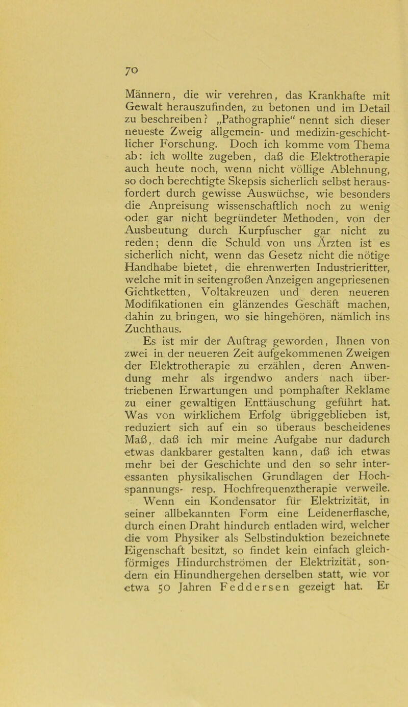 Männern, die wir verehren, das Krankhafte mit Gewalt herauszufinden, zu betonen und im Detail zu beschreiben ? „Pathographie“ nennt sich dieser neueste Zweig allgemein- und medizin-geschicht- licher Forschung. Doch ich komme vom Thema ab: ich wollte zugeben, daß die Elektrotherapie auch heute noch, wenn nicht völlige Ablehnung, so doch berechtigte Skepsis sicherlich selbst heraus- fordert durch gewisse Auswüchse, wie besonders die Anpreisung wissenschaftlich noch zu wenig oder gar nicht begründeter Methoden, von der Ausbeutung durch Kurpfuscher gar nicht zu reden; denn die Schuld von uns Ärzten ist es sicherlich nicht, wenn das Gesetz nicht die nötige Handhabe bietet, die ehrenwerten Industrieritter, welche mit in seitengroßen Anzeigen angepriesenen Gichtketten, Voltakreuzen und deren neueren Modifikationen ein glänzendes Geschäft machen, dahin zu bringen, wo sie hingehören, nämlich ins Zuchthaus. Es ist mir der Auftrag geworden, Ihnen von zwei in der neueren Zeit aufgekommenen Zweigen der Elektrotherapie zu erzählen, deren Anwen- dung mehr als irgendwo anders nach über- triebenen Erwartungen und pomphafter Reklame zu einer gewaltigen Enttäuschung geführt hat. Was von wirklichem Erfolg übriggeblieben ist, reduziert sich auf ein so überaus bescheidenes Maß, daß ich mir meine Aufgabe nur dadurch etwas dankbarer gestalten kann, daß ich etwas mehr bei der Geschichte und den so sehr inter- essanten physikalischen Grundlagen der Hoch- spannungs- resp. Hochfrequenztherapie verweile. Wenn ein Kondensator für Elektrizität, in seiner allbekannten Form eine Leidenerflasche, durch einen Draht hindurch entladen wird, welcher die vom Physiker als Selbstinduktion bezeichnete Eigenschaft besitzt, so findet kein einfach gleich- förmiges Hindurchströmen der Elektrizität, son- dern ein Hinundhergehen derselben statt, wie vor etwa 50 Jahren Feddersen gezeigt hat. Er