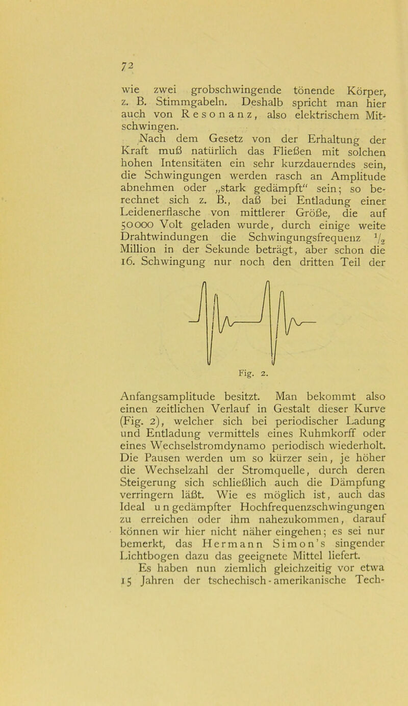 wie zwei grobschwingende tönende Körper, z. B. Stimmgabeln. Deshalb spricht man hier auch von Resonanz, also elektrischem Mit- schwingen. Nach dem Gesetz von der Erhaltung der Kraft muß natürlich das Fließen mit solchen hohen Intensitäten ein sehr kurzdauerndes sein, die Schwingungen werden rasch an Amplitude abnehmen oder „stark gedämpft sein; so be- rechnet sich z. B., daß bei Entladung einer Leidenerflasche von mittlerer Größe, die auf 50000 Volt geladen wurde, durch einige weite Drahtwindungen die Schwingungsfrequenz Million in der Sekunde beträgt, aber schon die 16. Schwingung nur noch den dritten Teil der Anfangsamplitude besitzt. Man bekommt also einen zeitlichen Verlauf in Gestalt dieser Kurve (Fig. 2), welcher sich bei periodischer Ladung und Entladung vermittels eines Ruhmkorff oder eines Wechselstromdynamo periodisch wiederholt. Die Pausen werden um so kürzer sein, je höher die Wechselzahl der Stromquelle, durch deren Steigerung sich schließlich auch die Dämpfung verringern läßt. Wie es möglich ist, auch das Ideal u n gedämpfter Hochfrequenzschwingungen zu erreichen oder ihm nahezukommen, darauf können wir hier nicht näher eingehen; es sei nur bemerkt, das Hermann Simon’s singender Lichtbogen dazu das geeignete Mittel liefert. Es haben nun ziemlich gleichzeitig vor etwa 15 Jahren der tschechisch - amerikanische Tech-