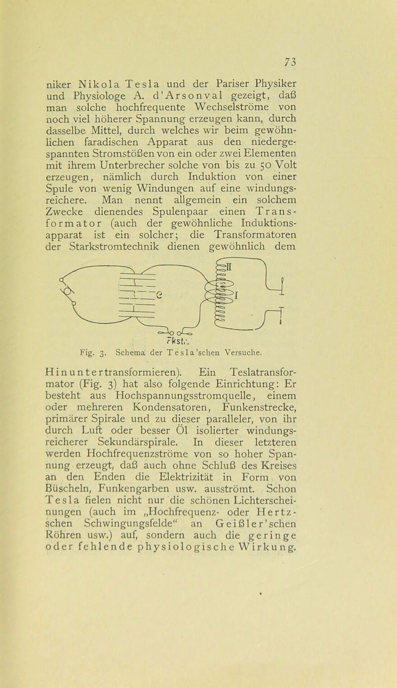 niker Nikola Tesla und der Pariser Physiker und Physiologe A. d’Arsonval gezeigt, daß man solche hochfrequente Wechselströme von noch viel höherer Spannung erzeugen kann, durch dasselbe Mittel, durch welches wir beim gewöhn- lichen faradischen Apparat aus den niederge- spannten Stromstößen von ein oder zwei Elementen mit ihrem Unterbrecher solche von bis zu 50 Volt erzeugen, nämlich durch Induktion von einer Spule von wenig Windungen auf eine windungs- reichere. Man nennt allgemein ein solchem Zwecke dienendes Spulenpaar einen Trans- formator (auch der gewöhnliche Induktions- apparat ist ein solcher; die Transformatoren der Starkstromtechnik dienen gewöhnlich dem Hinuntertransformieren). Ein Teslatransfor- mator (Fig. 3) hat also folgende Einrichtung: Er besteht aus Hochspannungsstromquelle, einem oder mehreren Kondensatoren, Funkenstrecke, primärer Spirale und zu dieser paralleler, von ihr durch Luft oder besser Öl isolierter windungs- reicherer Sekundärspirale. In dieser letzteren werden Hochfrequenzströme von so hoher Span- nung erzeugt, daß auch ohne Schluß des Kreises an den Enden die Elektrizität in Form von Büscheln, Funkengarben usw. ausströmt. Schon Tesla fielen nicht nur die schönen Lichterschei- nungen (auch im „Hochfrequenz- oder Hertz- schen Schwingungsfelde“ an Geißler'sehen Röhren usw.) auf, sondern auch die geringe oder fehlende physiologische Wirkung.