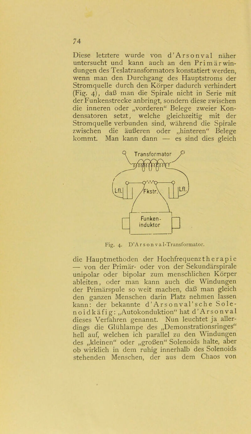 Diese letztere wurde von d'Arsonval näher untersucht und kann auch an den Primär Win- dungen des Teslatransformators konstatiert werden, wenn man den Durchgang des Hauptstroms der Stromquelle durch den Körper dadurch verhindert (Fig. 4), daß man die Spirale nicht in Serie mit der Funkenstrecke anbringt, sondern diese zwischen die inneren oder „vorderen“ Belege zweier Kon- densatoren setzt, welche gleichzeitig mit der Stromquelle verbunden sind, während die Spirale zwischen die äußeren oder „hinteren“ Belege kommt. Man kann dann — es sind dies gleich die Hauptmethoden der Hochfrequenz therapie — von der Primär- oder von der Sekundärspirale unipolar oder bipolar zum menschlichen Körper ableiten, oder man kann auch die Windungen der Primärspule so weit machen, daß man gleich den ganzen Menschen darin Platz nehmen lassen kann: der bekannte d’Arsonval’sche Sole- no i d k ä f i g: „Autokonduktion“ hat d’Arsonval dieses Verfahren genannt. Nun leuchtet ja aller- dings die Glühlampe des „Demonstrationsringes“ hell auf, welchen ich parallel zu den Windungen des „kleinen“ oder „großen“ Solenoids halte, aber ob wirklich in dem ruhig innerhalb des Solenoids stehenden Menschen, der aus dem Chaos von