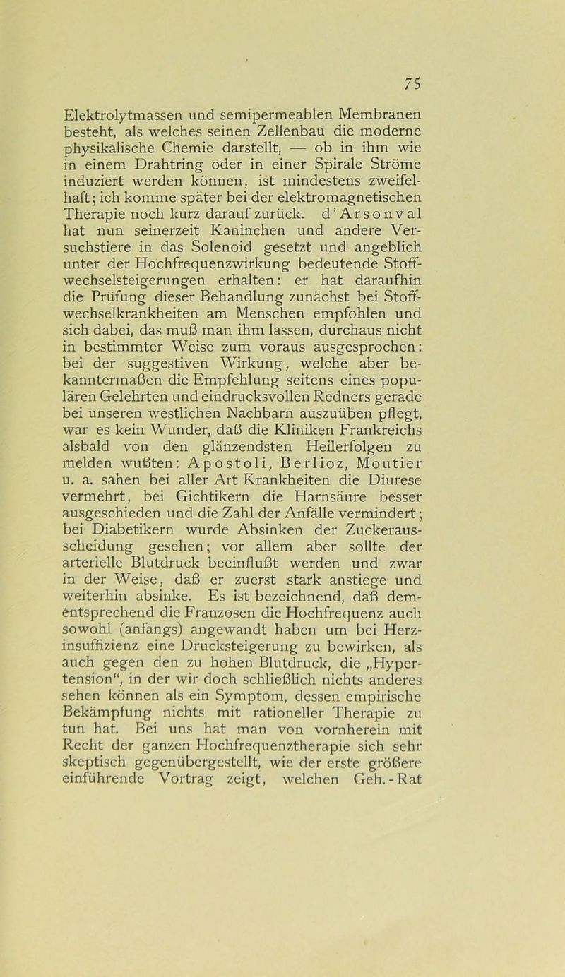 Elektrolytmassen und semipermeablen Membranen besteht, als welches seinen Zellenbau die moderne physikalische Chemie darstellt, — ob in ihm wie in einem Drahtring oder in einer Spirale Ströme induziert werden können, ist mindestens zweifel- haft ; ich komme später bei der elektromagnetischen Therapie noch kurz darauf zurück. d’Arsonval hat nun seinerzeit Kaninchen und andere Ver- suchstiere in das Solenoid gesetzt und angeblich unter der Hochfrequenzwirkung bedeutende Stoff- wechselsteigerungen erhalten: er hat daraufhin die Prüfung dieser Behandlung zunächst bei Stoff- wechselkrankheiten am Menschen empfohlen und sich dabei, das muß man ihm lassen, durchaus nicht in bestimmter Weise zum voraus ausgesprochen: bei der suggestiven Wirkung, welche aber be- kanntermaßen die Empfehlung seitens eines popu- lären Gelehrten und eindrucksvollen Redners gerade bei unseren westlichen Nachbarn auszuüben pflegt, war es kein Wunder, daß die Kliniken Frankreichs alsbald von den glänzendsten Heilerfolgen zu melden wußten: Apostoli, Berlioz, Montier u. a. sahen bei aller Art Krankheiten die Diurese vermehrt, bei Gichtikern die Harnsäure besser ausgeschieden und die Zahl der Anfälle vermindert; bei Diabetikern wurde Absinken der Zuckeraus- scheidung gesehen; vor allem aber sollte der arterielle Blutdruck beeinflußt werden und zwar in der Weise, daß er zuerst stark anstiege und weiterhin absinke. Es ist bezeichnend, daß dem- entsprechend die Franzosen die Hochfrequenz auch sowohl (anfangs) angewandt haben um bei Herz- insuffizienz eine Drucksteigerung zu bewirken, als auch gegen den zu hohen Blutdruck, die „Hyper- tension“, in der wir doch schließlich nichts anderes sehen können als ein Symptom, dessen empirische Bekämpfung nichts mit rationeller Therapie zu tun hat. Bei uns hat man von vornherein mit Recht der ganzen Hochfrequenztherapie sich sehr skeptisch gegenübergestellt, wie der erste größere einführende Vortrag zeigt, welchen Geh.-Rat