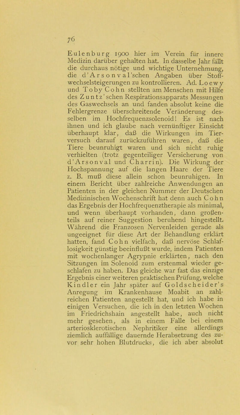 Eulenburg 1900 hier im Verein für innere Medizin darüber gehalten hat. In dasselbe Jahr fällt die durchaus nötige und wichtige Unternehmung, die d’Arsonval'sehen Angaben über Stoff- wechselsteigerungen zu kontrollieren. Ad. Loewy und Toby Cohn stellten am Menschen mit Hilfe des Z u n t z ’ sehen Respirationsapparats Messungen des Gaswechsels an und fanden absolut keine die Fehlergrenze überschreitende Veränderung des- selben im Hochfrequenzsolenoid 1 Es ist nach ihnen und ich glaube nach vernünftiger Einsicht überhaupt klar, daß die Wirkungen im Tier- versuch darauf zurückzuführen waren, daß die Tiere beunruhigt waren und sich nicht ruhig verhielten (trotz gegenteiliger Versicherung von d’Arsonval und C har rin). Die Wirkung der Hochspannung auf die langen Haare der Tiere z. B. muß diese allein schon beunruhigen. In einem Bericht über zahlreiche Anwendungen an Patienten in der gleichen Nummer der Deutschen Medizinischen Wochenschrift hat denn auch Cohn das Ergebnis der Hochfrequenztherapie als minimal, und wenn überhaupt vorhanden, dann großen- teils auf reiner Suggestion beruhend hingestellt. Während die Franzosen Nervenleiden gerade als ungeeignet für diese Art der Behandlung erklärt hatten, fand Cohn vielfach, daß nervöse Schlaf- losigkeit günstig beeinflußt wurde, indem Patienten mit wochenlanger Agrypnie erklärten, nach den Sitzungen im Solenoid zum erstenmal wieder ge- schlafen zu haben. Das gleiche war fast das einzige Ergebnis einer weiteren praktischen Prüfung, welche Kindl er ein Jahr später auf Goldscheider’s Anregung im Krankenhause Moabit an zahl- reichen Patienten angestellt hat, und ich habe in einigen Versuchen, die ich in den letzten Wochen im Friedrichshain angestellt habe, auch nicht mehr gesehen, als in einem Falle bei einem arteriosklerotischen Nephritiker eine allerdings ziemlich auffällige dauernde Herabsetzung des zu- vor sehr hohen Blutdrucks, die ich aber absolut