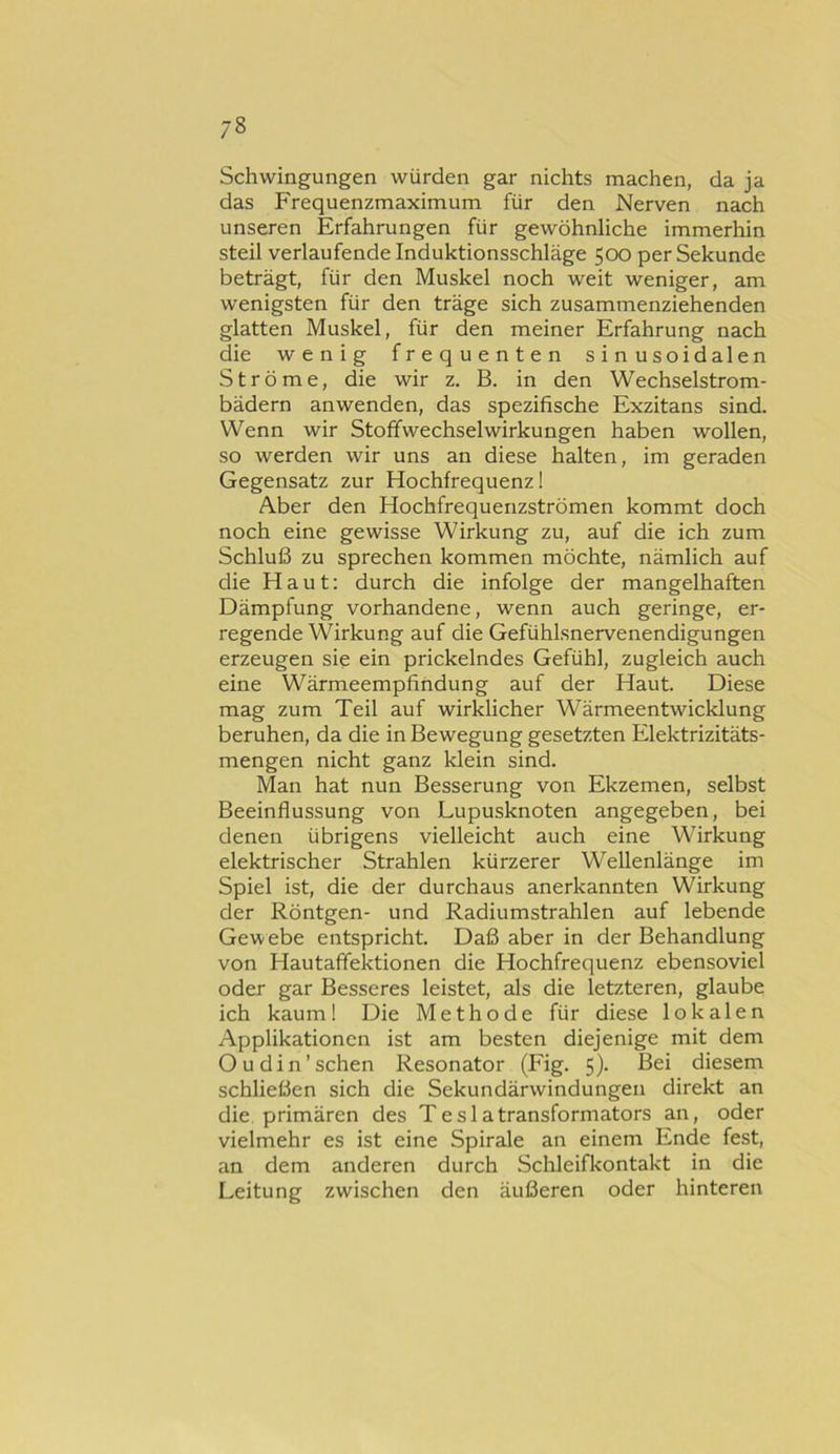 Schwingungen würden gar nichts machen, da ja das Frequenzmaximum für den Nerven nach unseren Erfahrungen für gewöhnliche immerhin steil verlaufende Induktionsschläge 500 per Sekunde beträgt, für den Muskel noch weit weniger, am wenigsten für den träge sich zusammenziehenden glatten Muskel, für den meiner Erfahrung nach die wenig frequenten sinusoidalen Ströme, die wir z. B. in den Wechselstrom- bädern anwenden, das spezifische Exzitans sind. Wenn wir Stoffwechselwirkungen haben wollen, so werden wir uns an diese halten, im geraden Gegensatz zur Hochfrequenz! Aber den Hochfrequenzströmen kommt doch noch eine gewisse Wirkung zu, auf die ich zum Schluß zu sprechen kommen möchte, nämlich auf die Haut: durch die infolge der mangelhaften Dämpfung vorhandene, wenn auch geringe, er- regende Wirkung auf die Gefühlsnervenendigungen erzeugen sie ein prickelndes Gefühl, zugleich auch eine Wärmeempfindung auf der Haut. Diese mag zum Teil auf wirklicher Wärmeentwicklung beruhen, da die in Bewegung gesetzten Elektrizitäts- mengen nicht ganz klein sind. Man hat nun Besserung von Ekzemen, selbst Beeinflussung von Lupusknoten angegeben, bei denen übrigens vielleicht auch eine Wirkung elektrischer Strahlen kürzerer Wellenlänge im Spiel ist, die der durchaus anerkannten Wirkung der Röntgen- und Radiumstrahlen auf lebende Gewebe entspricht. Daß aber in der Behandlung von Hautaffektionen die Hochfrequenz ebensoviel oder gar Besseres leistet, als die letzteren, glaube ich kaum! Die Methode für diese lokalen Applikationen ist am besten diejenige mit dem O u di n’sehen Resonator (Fig. 5). Bei diesem schließen sich die Sekundärwindungen direkt an die primären des Teslatransformators an, oder vielmehr es ist eine Spirale an einem Ende fest, an dem anderen durch Schleifkontakt in die Leitung zwischen den äußeren oder hinteren