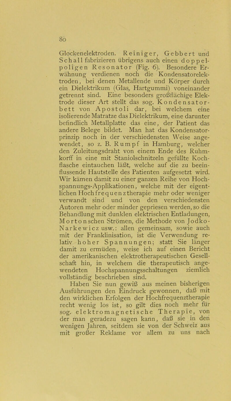 Glockenelektroden. Reiniger, Gebbert und Schall fabrizieren übrigens auch einen doppel- poligen Resonator (Fig. 6). Besondere Er- wähnung verdienen noch die Kondensatorelek- troden, bei denen Metallende und Körper durch ein Dielektrikum (Glas, Hartgummi) voneinander getrennt sind. Eine besonders großflächige Elek- trode dieser Art stellt das sog. Kondensator- bett von Apostoli dar, bei welchem eine isolierende Matratze das Dielektrikum, eine darunter befindlich Metallplatte das eine, der Patient das andere Belege bildet. Man hat das Kondensator- prinzip noch in der verschiedensten Weise ange- wendet, so z, B. Rumpf in Hamburg, welcher den Zuleitungsdraht von einem Ende des Ruhm- korfif in eine mit Staniolschnitzeln gefüllte Koch- flasche eintauchen läßt, welche auf die zu beein- flussende Hautstelle des Patienten aufgesetzt wird. Wir kämen damit zu einer ganzen Reihe von Hoch- spannungs-Applikationen, welche mit der eigent- lichen Hochfrequenz therapie mehr oder weniger verwandt sind und von den verschiedensten Autoren mehr oder minder gepriesen werden, so die Behandlung mit dunklen elektrischen Entladungen, Mortonschen Strömen, die Methode von Jodko- Narkewicz usw.: allen gemeinsam, sowie auch mit der Franklinisation, ist die Verwendung re- lativ hoher Spannungen; statt Sie länger damit zu ermüden, weise ich auf einen Bericht der amerikanischen elektrotherapeutischen Gesell- schaft hin, in welchem die therapeutisch ange- wendeten Hochspannungsschaltungen ziemlich vollständig beschrieben sind. Haben Sie nun gewiß aus meinen bisherigen Ausführungen den Eindruck gewonnen, daß mit den wirklichen Erfolgen der Hochfrequenztherapie recht wenig los ist, so gilt dies noch mehr für sog. elektromagnetische Therapie, von der man geradezu sagen kann, daß sie in den wenigen Jahren, seitdem sie von der Schweiz aus mit großer Reklame vor allem zu uns nach