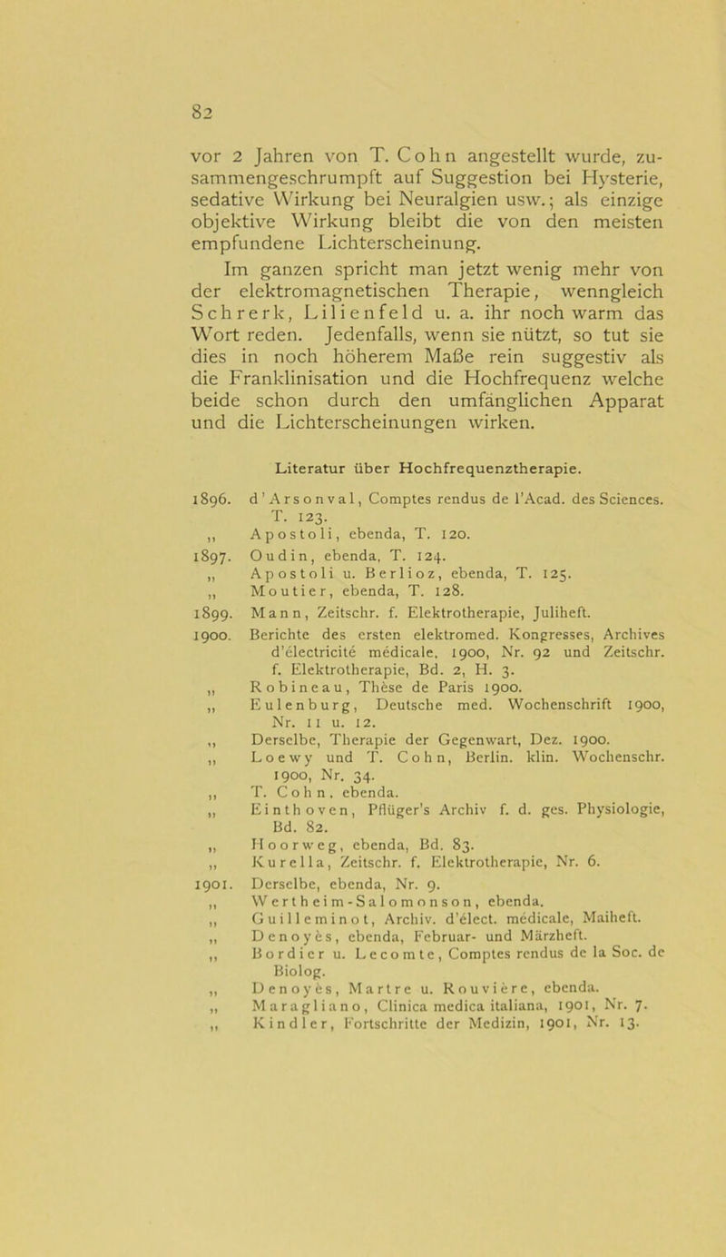 vor 2 Jahren von T. Cohn angestellt wurde, zu- sammengeschrumpft auf Suggestion bei Hysterie, sedative Wirkung bei Neuralgien usw.; als einzige objektive Wirkung bleibt die von den meisten empfundene Lichterscheinung. Im ganzen spricht man jetzt wenig mehr von der elektromagnetischen Therapie, wenngleich Schrerk, Lilienfeld u. a. ihr noch warm das Wort reden. Jedenfalls, wenn sie nützt, so tut sie dies in noch höherem Maße rein suggestiv als die Franklinisation und die Hochfrequenz welche beide schon durch den umfänglichen Apparat und die Lichterscheinungen wirken. Literatur über Hochfrequenztherapie. 1896. d’Arsonval, Comptes rendus de l’Acad. des Sciences. T. 123. ,, Apostoli, ebenda, T. 120. 1897. Oudin, ebenda, T. 124. ,, Apostoli u. Berlioz, ebenda, T. 125. ,, Moutier, ebenda, T. 128. 1899. Mann, Zeitschr. f. Elektrotherapie, Juliheft. 1900. Berichte des ersten elektromed. Kongresses, Archives d’electricite medicale, 1900, Nr. 92 und Zeitschr. f. Elektrotherapie, Bd. 2, H. 3. „ Robineau, These de Paris 1900. ,, Eulenburg, Deutsche med. Wochenschrift 1900, Nr. II u. 12. ,, Derselbe, Therapie der Gegenwart, Dez. 1900. ,, Loewy und T. Cohn, Berlin, klin. Wochenschr. 1900, Nr. 34. ,, T. Cohn, ebenda. ,, Einthoven, Pflüger's Archiv f. d. ges. Physiologie, Bd. 82. ,, Hoorweg, ebenda, Bd. 83. „ Kurelia, Zeitschr. f. Elektrotherapie, Nr. 6. 1901. Derselbe, ebenda, Nr. 9. ,, Wertheim-Salomonson, ebenda. ,, Guilleminot, Archiv, d’elect. medicale, Maiheft. „ Denoyfes, ebenda, Februar- und Märzheft. ,, Bordier u. Lecomte, Comptes rendus de la Soc. de Biolog. ,, Denoyäs, Martre u. Rouviere, ebenda. ,, Maragliano, Clinica medica italiana, 1901, Nr. 7. ,, Kind 1er, Fortschritte der Medizin, 1901, Nr. 13.