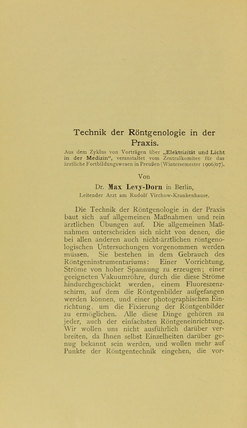 Technik der Röntgenologie in der Praxis. Aus dem Zyklus von Vorträgen über „Elektrizität und Licht in der Medizin“, veranstaltet vom Zentralkomitee für das ärztliche Fortbildungswesen in Preußen (Wintersemester 1906/07). Von Dr. Max Levy-Dorii in Berlin, Leitender Arzt am Rudolf Virchow-Krankenhause. Die Technik der Röntgenologie in der Praxis baut sich auf allgemeinen Maßnahmen und rein ärztlichen Übungen auf. Die allgemeinen Maß- nahmen unterscheiden sich nicht von denen, die bei allen anderen auch nicht-ärztlichen röntgeno- logischen Untersuchungen vorgenommen werden müssen. Sie bestehen in dem Gebrauch des Röntgeninstrumentariums: Einer Vorrichtung, Ströme von hoher Spannung zu erzeugen; einer geeigneten Vakuumröhre, durch die diese Ströme hindurchgeschickt werden, einem Fluoreszenz- schirm, auf dem die Röntgenbilder aufgefangen werden können, und einer photographischen Ein- richtung. um die Fixierung der Röntgenbilder zu ermöglichen. Alle diese Dinge gehören zu jeder, auch der einfachsten Röntgeneinrichtung. Wir wollen uns nicht ausführlich darüber ver- breiten, da Ihnen selbst Einzelheiten darüber ge- nug bekannt sein werden, und wollen mehr auf Punkte der Röntgentechnik eingehen, die vor-