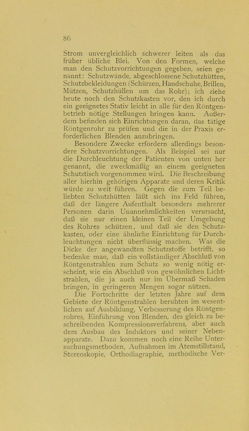 Strom unvergleichlich schwerer leiten als das früher übliche Blei. Von den Formen, welche man den Schutzvorrichtungen gegeben, seien ge- nannt: Schutzwände, abgeschlossene Schutzhütten, Schutzbekleidungen (Schürzen, Handschuhe, Brillen, Mützen, Schutzhüllen um das Rohr); ich ziehe heute noch den Schutzkasten vor, den ich durch ein geeignetes Stativ leicht in alle für den Röntgen- betrieb nötige Stellungen bringen kann. Außer- dem befinden sich Einrichtungen daran, das tätige Röntgenrohr zu prüfen und die iii der Praxis er- forderlichen Blenden anzubringen. Besondere Zwecke erfordern allerdings beson- dere Schutzvorrichtungen. Als Beispiel sei nur die Durchleuchtung der Patienten von unten her genannt, die zweckmäßig an einem geeigneten Schutztisch vorgenommen wird. Die Beschreibung aller hierhin gehörigen Apparate und deren Kritik würde zu weit führen. Gegen die zum Teil be- liebten Schutzhütten läßt sich ins Feld führen, daß der längere Aufenthalt besonders mehrerer Personen darin Unannehmlichkeiten verursacht, daß sie nur einen kleinen Teil der Umgebung des Rohres schützen, und daß sie den Schutz- kasten, oder eine ähnliche Einrichtung tür Durch- leuchtungen nicht überflüssig machen. Was die Dicke der angewandten Schutzstoffe betrifft, so bedenke man, daß ein vollständiger Abschluß von Röntgenstrahlen zum Schutz so wenig nötig er- scheint, wie ein Abschluß von gewöhnlichen Licht- strahlen, die ja auch nur im Übermaß Schaden bringen, in geringeren Mengen sogar nützen. Die Fortschritte der letzten Jahre auf dem Gebiete der Röntgenstrahlen beruhten im wesent- lichen auf Ausbildung, Verbesserung des Röntgen- rohres, Einführung von Blenden, des gleich zu be- schreibenden Kompressionsverfahrens, aber auch dem Ausbau des Induktors und seiner Neben- apparate. Dazu kommen noch eine Reihe Unter- suchungsmethoden, Aufnahmen im Atemstillstand, Stereoskopie, Orthodiagraphie, methodische Ver-