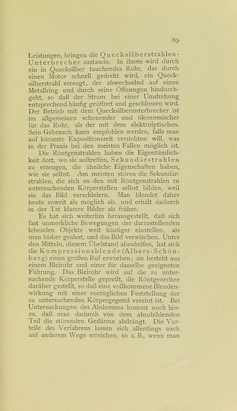 Leistungen, bringen die Quecksilberstrahlen- Unterbrecher zustande. In ihnen wird durch ein in Quecksilber tauchendes Rohr, das durch einen Motor schnell gedreht wird, ein Queck- silberstrahl erzeugt, der abwechselnd auf einen Metallring und durch seine Öffnungen hindurch- geht, so daß der Strom bei einer Umdrehung entsprechend häufig geöffnet und geschlossen wird. Der Betrieb mit dem Quecksilberunterbrecher ist im allgemeinen schonender und ökonomischer für das Rohr, als der mit dem elektrolytischen. Sein Gebrauch kann empfohlen werden, falls man auf kürzeste Expositionszeit verzichten will, was in der Praxis bei den meisten Fällen möglich ist. Die Röntgenstrahlen haben die Eigentümlich- keit dort, wo sie auftreften, Sekundärstrahlen zu erzeugen, die ähnliche Eigenschaften haben, wie sie selbst. Am meisten stören die Sekundär- strahlen, die sich an den mit Röntgenstrahlen zu untersuchenden Körperstellen selbst bilden, weil sie das Bild verschleiern. Man blendet daher heute soweit als möglich ab, und erhält dadurch in der Tat klarere Bilder als früher. Es hat sich weiterhin herausgestellt, daß sich fast unmerkliche Bewegungen der darzustellenden lebenden Objekte weit häufiger einstellen, als man bisher geahnt, und das Bild verwischen. Unter den Mitteln, diesem Übelstand abzuhelfen, hat sich die Kompressionsblende (Albers-Schön- berg) einen großen Ruf erworben; sie besteht aus ' einem Bleirohr und einer für dasselbe geeigneten Führung. Das Bleirohr wird auf die zu unter- suchende Kürperstelle gepreßt, die Röntgenröhre darüber gestellt, so daß eine vollkommene Blenden- wirkung mit einer vorzüglichen Feststellung der zu untersuchenden Körpergegend vereint ist. Bei Untersuchungen des Abdomens kommt noch hin- zu, daß man dadurch von dem abzubildenden Teil die störenden Gedärme abdrängt. Die Vor- teile des Verfahrens lassen sich allerdings auch auf anderem Wege erreichen, so z. B., wenn man