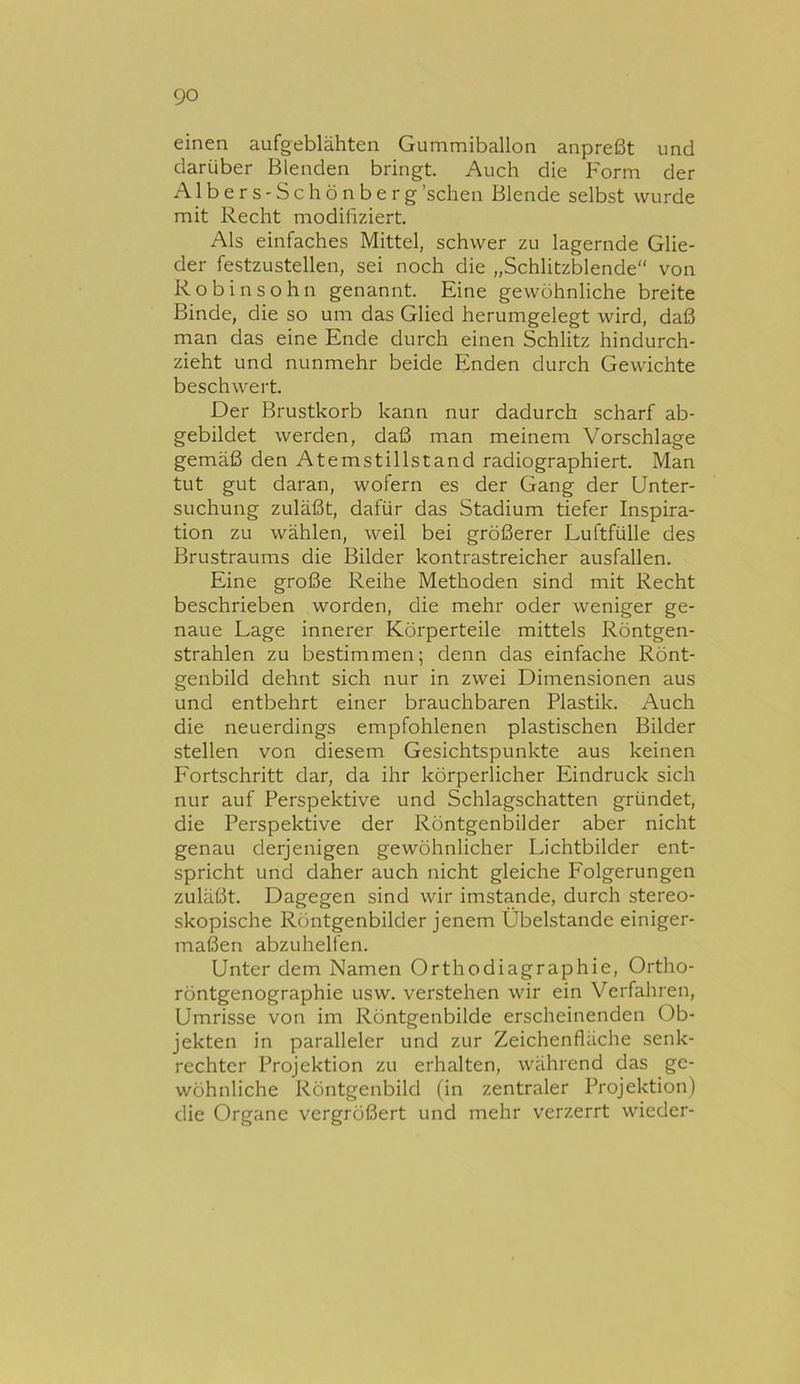 einen aufgeblähten Gummiballon anpreßt und darüber Blenden bringt. Auch die Form der AlberS'Schönberg'sehen Blende selbst wurde mit Recht modifiziert. Als einfaches Mittel, schwer zu lagernde Glie- der festzustellen, sei noch die „Schlitzblende von Robinsohn genannt. Eine gewöhnliche breite Binde, die so um das Glied herumgelegt wird, daß man das eine Ende durch einen Schlitz hindurch- zieht und nunmehr beide Enden durch Gewichte beschwert. Der Brustkorb kann nur dadurch scharf ab- gebildet werden, daß man meinem Vorschläge gemäß den Atemstillstand radiographiert. Man tut gut daran, wofern es der Gang der Unter- suchung zuläßt, dafür das Stadium tiefer Inspira- tion zu wählen, weil bei größerer Luftfülle des Brustraums die Bilder kontrastreicher ausfallen. Eine große Reihe Methoden sind mit Recht beschrieben worden, die mehr oder weniger ge- naue Lage innerer Körperteile mittels Röntgen- strahlen zu bestimmen; denn das einfache Rönt- genbild dehnt sich nur in zwei Dimensionen aus und entbehrt einer brauchbaren Plastik. Auch die neuerdings empfohlenen plastischen Bilder stellen von diesem Gesichtspunkte aus keinen Fortschritt dar, da ihr körperlicher Eindruck sich nur auf Perspektive und Schlagschatten gründet, die Perspektive der Röntgenbilder aber nicht genau derjenigen gewöhnlicher Lichtbilder ent- spricht und daher auch nicht gleiche Eolgerungen zuläßt. Dagegen sind wir imstande, durch stereo- skopische Röntgenbilder jenem Übelstande einiger- maßen abzuhelfen. Unter dem Namen Orthodiagraphie, Ortho- röntgenographie usw. verstehen wir ein Verfahren, Umrisse von im Röntgenbilde erscheinenden Ob- jekten in paralleler und zur Zeichenfläche senk- rechter Projektion zu erhalten, während das ge- wöhnliche Röntgenbild (in zentraler Projektion) die Organe vergrößert und mehr verzerrt wieder-