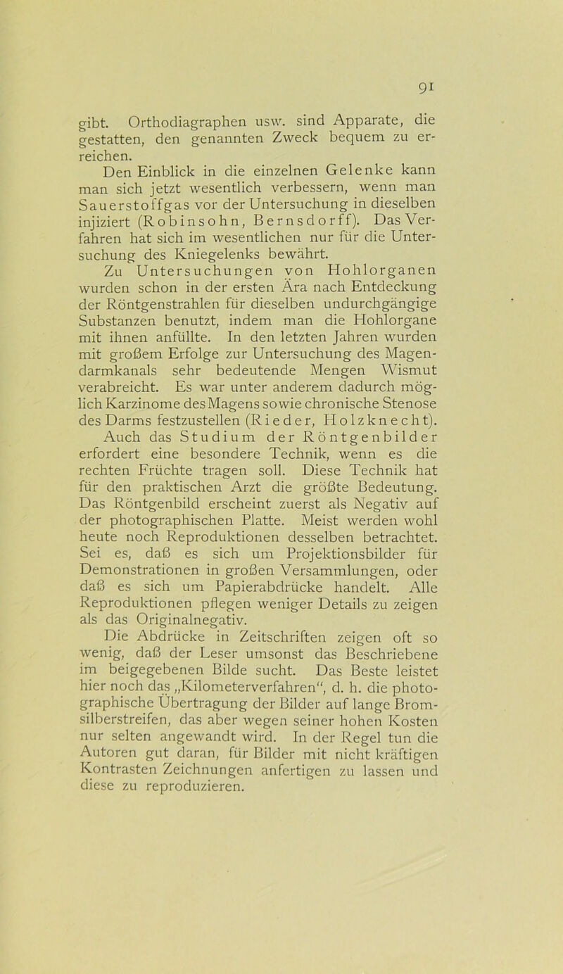 gibt. Orthodiagraphen usw. sind Apparate, die gestatten, den genannten Zweck bequem zu er- reichen. Den Einblick in die einzelnen Gelenke kann man sich jetzt wesentlich verbessern, wenn man Sauerstoffgas vor der Untersuchung in dieselben injiziert (Robinsohn, Bernsdorff). Das Ver- fahren hat sich im wesentlichen nur für die Unter- suchung des Kniegelenks bewährt. Zu Untersuchungen von Hohlorganen wurden schon in der ersten Ära nach Entdeckung der Röntgenstrahlen für dieselben undurchgängige Substanzen benutzt, indem man die Hohlorgane mit ihnen anfüllte. In den letzten Jahren wurden mit großem Erfolge zur Untersuchung des Magen- darmkanals sehr bedeutende Mengen Wismut verabreicht. Es war unter anderem dadurch mög- lich Karzinome des Magens sowie chronische Stenose des Darms festzustellen (Rieder, Holzknecht). Auch das Studium der Röntgenbilder erfordert eine besondere Technik, wenn es die rechten Früchte tragen soll. Diese Technik hat für den praktischen Arzt die größte Bedeutung. Das Röntgenbild erscheint zuerst als Negativ auf der photographischen Platte. Meist werden wohl heute noch Reproduktionen desselben betrachtet. Sei es, daß es sich um Projektionsbilder für Demonstrationen in großen Versammlungen, oder daß es sich um Papierabdrücke handelt. Alle Reproduktionen pflegen weniger Details zu zeigen als das Originalnegativ. Die Abdrücke in Zeitschriften zeigen oft so wenig, daß der Leser umsonst das Beschriebene im beigegebenen Bilde sucht. Das Beste leistet hier noch das „Kilometerverfahren“, d. h. die photo- graphische Übertragung der Bilder auf lange Brom- silberstreifen, das aber wegen seiner hohen Kosten nur selten angewandt wird. In der Regel tun die Autoren gut daran, für Bilder mit nicht kräftigen Kontrasten Zeichnungen anfertigen zu lassen und diese zu reproduzieren.
